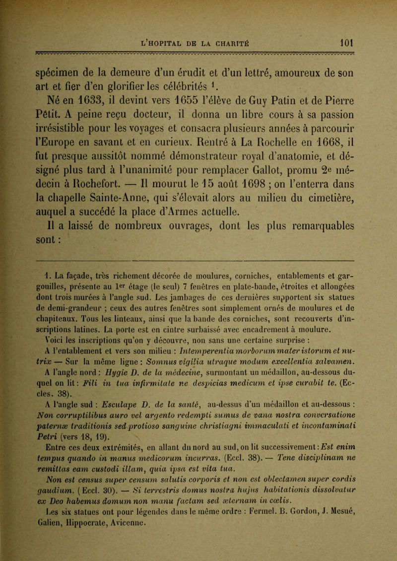 spécimen de la demeure d’un érudit et d’un lettré, amoureux de son art et fier d’en glorifier les célébrités ^ Né en 1633, il devint vers 1655 l’élève de Guy Patin et de Pierre Pôtit. A peine reçu docteur, il donna un libre cours à sa passion irrésistible pour les voyages et consacra plusieurs années à parcourir l’Europe en savant et en curieux. Rentré à La Rochelle en 1668, il fut presque aussitôt nommé démonstrateur royal d’anatomie, et dé- signé plus tard à l’unanimité pour remplacer Gallot, promu mé- decin à Rochefort. — Il mourut le 15 août 1698 ; on l’enterra dans la chapelle Sainte-Anne, qui s’élevait alors au milieu du cimetière, auquel a succédé la place d’Armes actuelle. Il a laissé de nombreux ouvrages, dont les plus remarquables sont : 1. La façade, très richement décorée de moulures, corniches, entablements et gar- gouilles, présente au 1er étage (le seul) 7 fenêtres en plate-bande, étroites et allongées dont trois murées à l’angle sud. Les jambages de ces dernières supportent six statues de demi-grandeur ; ceux des autres fenêtres sont simplement ornés de moulures et de chapiteaux. Tous les linteaux, ainsi que la bande des corniches, sont recouverts d’in- scriptions latines. La porte est en cintre surbaissé avec encadrement à moulure. Voici les inscriptions qu’on y découvre, non sans une certaine surprise ; A l’entablement et vers son milieu : Intempereniia morborum mater istoriim et nu~ trix — Sur la même ligne : Somnus vigilia utraque modum excellentia salvamen. A l’angle nord : Hygie D. de la médecine^ surmontant un médaillon, au-dessous du- quel on lit: Fili in tua infirmitale ne desqncias medicum et ipse curabit te. (Ec- oles. 38). A l’angle sud : Esculape D. de la santé, au-dessus d’un médaillon et au-dessous : Non corruptilibus auro vel argento redempti sumus de vana nostra conversatione paternæ traditionis sed protioso sanguine christiagni immaculati et incontaminali Pétri (vers 18, 19). Entre ces deux extrémités, en allant du nord au sud, on lit successivement enim tempus quando in manus medicorum incurras. (Eccl. 38). — Tene disciplinam ne remittas eam custodi illam, quia ipsa est vita tua. Non est census super censum salutis corporis et non est obiectarnen super cordis gaudium. (Eccl. 30). — Si terrestris domus nostra hujus habitationis dissolvatur ex Deo habemus domumnon manu factam sed æternam in cœlis. Les six statues ont pour légendes dans le môme ordre : Fermel. B. Gordon, J. Mesué, Galien, Hippocrate, Avicenne.