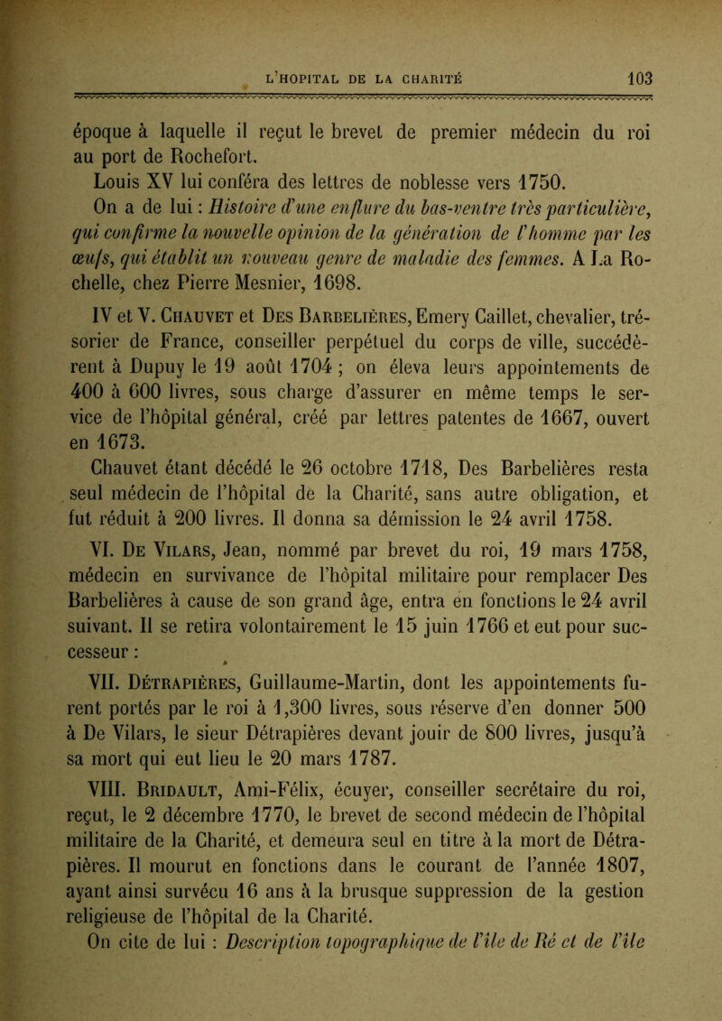 époque à laquelle il reçut le brevet de premier médecin du roi au port de Rochefort. Louis XV lui conféra des lettres de noblesse vers 1750. On a de lui : Histoire d'une enflure du bas-ventre très particulière^ qui confirme la nouvelle opinion de la génération de l'homme par les œufs, qui établit un nouveau genre de maladie des femmes. A I^a Ro- chelle, chez Pierre Mesnier, 1698. IV et V. Chauvet et Des Rarbelières, Emery Caillet, chevalier, tré- sorier de France, conseiller perpétuel du corps de ville, succédè- rent à Dupuy le 19 août 1704 ; on éleva leurs appointements de 400 à 600 livres, sous charge d’assurer en même temps le ser- vice de l’hôpital général, créé par lettres patentes de 1667, ouvert en 1673. Chauvet étant décédé le 26 octobre 1718, Des Rarbelières resta . seul médecin de l’hôpital de la Charité, sans autre obligation, et fut réduit à 200 livres. Il donna sa démission le 24 avril 1758. VI. De Vilars, Jean, nommé par brevet du roi, 19 mars 1758, médecin en survivance de l’hôpital militaire pour remplacer Des Rarbelières à cause de son grand âge, entra en fonctions le 24 avril suivant. Il se retira volontairement le 15 juin 1766 et eut pour suc- cesseur : VII. Détrapières, Guillaume-Martin, dont les appointements fu- rent portés par le roi à \ ,300 livres, sous réserve d’en donner 500 à De Vilars, le sieur Détrapières devant jouir de 800 livres, jusqu’à sa mort qui eut lieu le 20 mars 1787. VIII. Rridault, Ami-Félix, écuyer, conseiller secrétaire du roi, reçut, le 2 décembre 1770, le brevet de second médecin de l’hôpital militaire de la Charité, et demeura seul en titre à la mort de Détra- pières. Il mourut en fonctions dans le courant de l’année 1807, ayant ainsi survécu 16 ans à la brusque suppression de la gestion religieuse de l’hôpital de la Charité. On cite de lui : Description topographique de l'ile de Ré et de l'ile