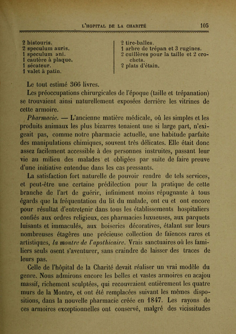 2 bistouris. 2 spéculum auris. 1 spéculum ani. 1 cautère à plaque. 1 sécateur. 1 valet à patin. 2 tire-balles. 1 arbre de trépan et 3 rugines. 2 cuillères pour la taille et 2 cro- chets. 2 plats d’étain. Le tout estimé 366 livres. Les préoccupations chirurgicales de l’époque (taille et trépanation) se trouvaient ainsi naturellement exposées derrière les vitrines de cette armoire. , Pharmacie, — L’ancienne matière médicale, où les simples et les produits animaux les plus bizarres tenaient une si large part, n’exi- geait pas, comme notre pharmacie actuelle, une habitude parfaite des manipulations chimiques, souvent très délicates. Elle était donc assez facilement accessible à des personnes instruites, passant leur vie au milieu des malades et obligées par suite de faire preuve d’une initiative entendue dans les cas pressants. La satisfaction fort naturelle de pouvoir rendre de tels services, et peut-être une certaine prédilection pour la pratique de cette branche de l’art de guérir, infiniment moins répugnante à tous égards que la fréquentation du lit du malade, ont eu et ont encore pour résultat d’entretpnir dans tous les établissements hospitaliers confiés aux ordres religieux, ces pharmacies luxueuses, aux parquets luisants et immaculés, aux boiseries décoratives, étalant sur leurs nombreuses étagères une précieuse collection de faïences rares et artistiques, lamonlrede Vapothicaire. Vrais sanctuaires où les fami- liers seuls osent s’aventurer, sans craindre de laisser des traces de leurs pas. Celle de l’hôpital de la Charité devait réaliser un vrai modèle du genre. Nous admirons encore les belles et vastes armoires en acajou massif, richement sculptées, qui recouvraient entièrement les quatre murs de la Montre, et ont été remplacées suivant les mêmes dispo- sitions, dans la nouvelle pharmacie créée en 1847. Les rayons de ces armoires exceptionnelles ont conservé, malgré des vicissitudes