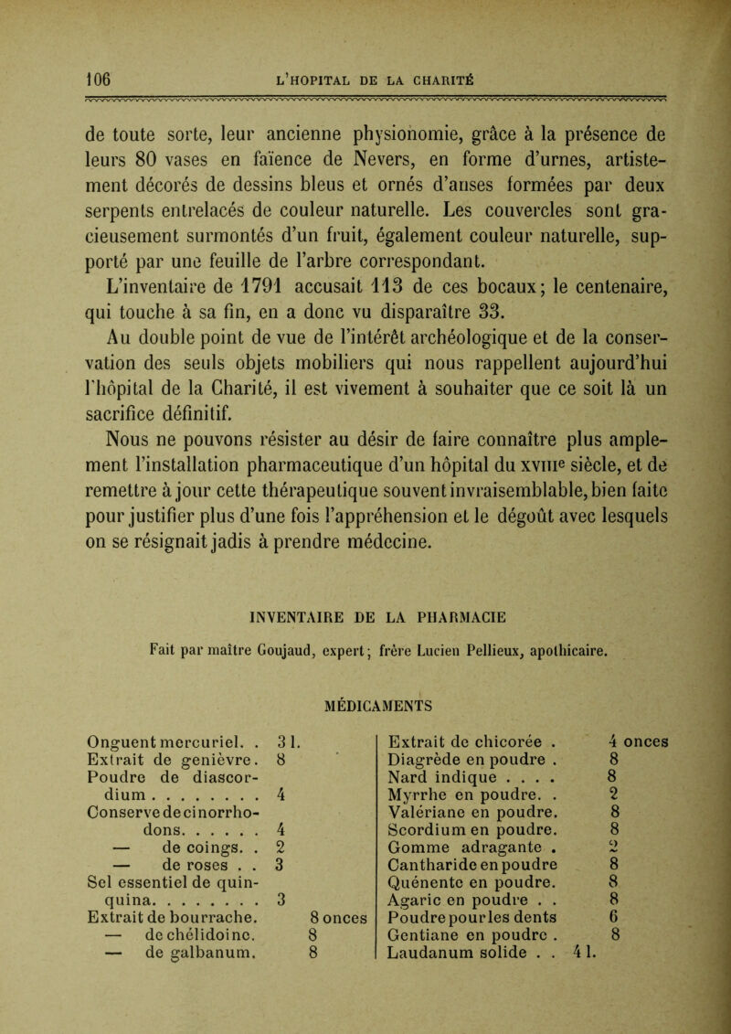 de toute sorte, leur ancienne physionomie, grâce à la présence de leurs 80 vases en faïence de Nevers, en forme d’urnes, artiste- ment décorés de dessins bleus et ornés d’anses formées par deux serpents entrelacés de couleur naturelle. Les couvercles sont gra- cieusement surmontés d’un fruit, également couleur naturelle, sup- porté par une feuille de l’arbre correspondant. L’inventaire de 1791 accusait 113 de ces bocaux; le centenaire, qui touche à sa fin, en a donc vu disparaître 33. Au double point de vue de l’intérêt archéologique et de la conser- vation des seuls objets mobiliers qui nous rappellent aujourd’hui riiôpital de la Charité, il est vivement à souhaiter que ce soit là un sacrifice définitif. Nous ne pouvons résister au désir de faire connaître plus ample- ment l’installation pharmaceutique d’un hôpital du xvme siècle, et de remettre à jour cette thérapeutique souvent invraisemblable, bien faite pour justifier plus d’une fois l’appréhension et le dégoût avec lesquels on se résignait jadis à prendre médecine. INVENTAIRE DE LA PHARMACIE Fait par maître Goujaud, expert ; frère Lucien Pellieux, apothicaire. MÉDICAMENTS Onguent mercuriel. . 31 Extrait de chicorée . 4 onces Extrait de genièvre. 8 Diagrède en poudre . 8 Poudre de diascor- Nard indique .... 8 dium 4 Myrrhe en poudre. . 2 Conserve de ci norrho- Valériane en poudre. 8 dons 4 Scordiumen poudre. 8 — de coings. . 2 Gomme adragante . 2 — de roses . . 3 Cantharide en poudre 8 Sel essentiel de quin- Quénente en poudre. 8 quina 3 Agaric en poudre . . 8 Extrait de bourrache. 8 onces Poudrepourles dents 6 — de chélidoine. 8 Gentiane en poudre . 8 — de galbanum. 8 Laudanum solide . . 41.