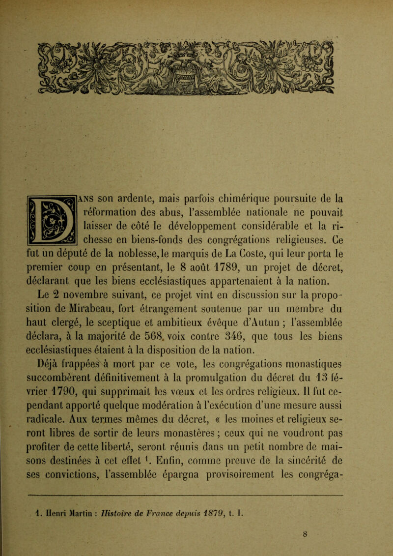 ANS son ardente, mais parfois chimérique poursuite de la réformation des abus, l’assemblée nationale ne pouvait laisser de côté le développement considérable et la ri- chesse en biens-fonds des congrégations religieuses. Ce fut un député de la noblesse, le marquis de La Coste, qui leur porta le premier coup en présentant, le 8 août 1789, un projet de décret, déclarant que les biens ecclésiastiques appartenaient à la nation. Le 2 novembre suivant, ce projet vint en discussion sur la propo - sition de Mirabeau, fort étrangement soutenue par un membre du haut clergé, le sceptique et ambitieux évêque d’Autun ; l’assemblée déclara, à la majorité de 568. voix contre 346, que tous les biens ecclésiastiques étaient à la disposition de la nation. Déjà frappées à mort par ce vote, les congrégations monastiques succombèrent définitivement à la promulgation du décret du 13 fé- vrier 1790, qui supprimait les vœux et les ordres religieux. Il fut ce- pendant apporté quelque modération à l’exécution d’une mesure aussi radicale. Aux termes mêmes du décret, « les moines et religieux se- ront libres de sortir de leurs monastères ; ceux qui ne voudront pas profiter de cette liberté, seront réunis dans un petit nombre de mai- sons destinées à cet effet L Enfin, comme preuve de la sincérité de ses convictions, l’assemblée épargna provisoirement les congréga- 1. Henri Martin ; Histoire de France depuis i879y t. I. 8
