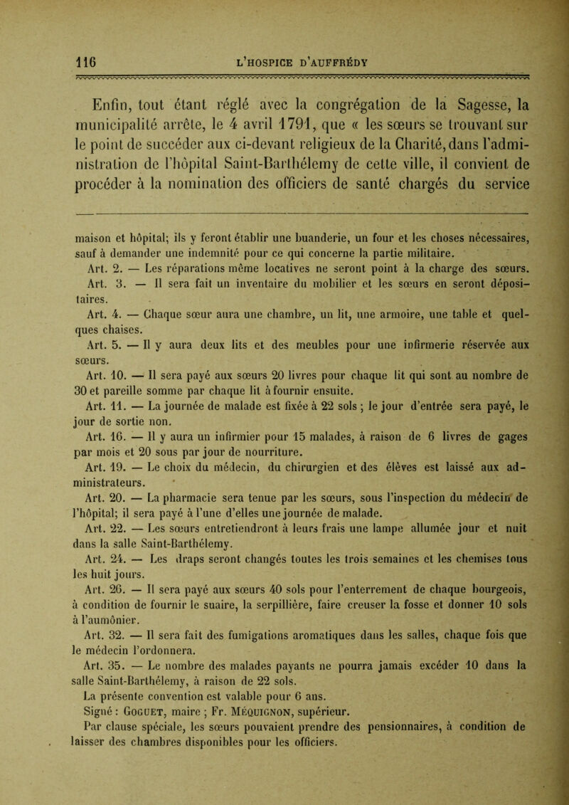 Enfin, tout étant réglé avec la congrégation de la Sagesse, la municipalité arrête, le 4 avril 1791, que « les sœurs se trouvant sur le point de succéder aux ci-devant religieux de la Charité, dans l’admi- nistration de Fhôpital Saint-Barthélemy de cette ville, il convient de procéder à la nomination des officiers de santé chargés du service maison et hôpital; ils y feront établir une buanderie, un four et les choses nécessaires, sauf à demander une indemnité pour ce qui concerne la partie militaire. ' Art. 2. — Les réparations même locatives ne seront point à la charge des sœurs. Art. 3. — Il sera fait un inventaire du mobilier et les sœurs en seront déposi- taires. Art. 4. — Chaque sœur aura une chambre, un lit, une armoire, une table et quel- ques chaises. Art. 5. — Il y aura deux lits et des meubles pour une infirmerie réservée aux sœurs. Art. 10. — Il sera payé aux sœurs 20 livres pour chaque lit qui sont au nombre de 30 et pareille somme par chaque lit à fournir ensuite. Art. 11. — La journée de malade est fixée à 22 sols ; le jour d’entrée sera payé, le jour de sortie non. Art. 16. — Il y aura un infirmier pour 15 malades, à raison de 6 livres de gages par mois et 20 sous par jour de nourriture. Art. 19. — Le choix du médecin, du chirurgien et des élèves est laissé aux ad- ministrateurs. Art. 20. — La pharmacie sera tenue par les sœurs, sous l’inspection du médecin de l’hôpital; il sera payé à l’une d’elles une journée de malade. Art. 22. — Les sœurs entretiendront à leurs frais une lampe allumée jour et nuit dans la salle Saint-Barthélemy. Art. 24. — Les draps seront changés toutes les trois semaines et les chemises tous le.s huit jours. Art. 26. — Il sera payé aux sœurs 40 sols pour l’enterrement de chaque bourgeois, à condition de fournir le suaire, la serpillière, faire creuser la fosse et donner 10 sols à l’aumônier. Art. 32. — Il sera fait des fumigations aromatiques dans les salles, chaque fois que le médecin l’ordonnera. Art. 35. — Le nombre des malades payants ne pourra jamais excéder 10 dans la salle Saint-Barthélemy, à raison de 22 sols. La présente convention est valable pour 6 ans. Signé : Goguet, maire ; Fr. Méquignon, supérieur. Par clause spéciale, les sœurs pouvaient prendre des pensionnaires, à condition de laisser des chambres disponibles pour les officiers.