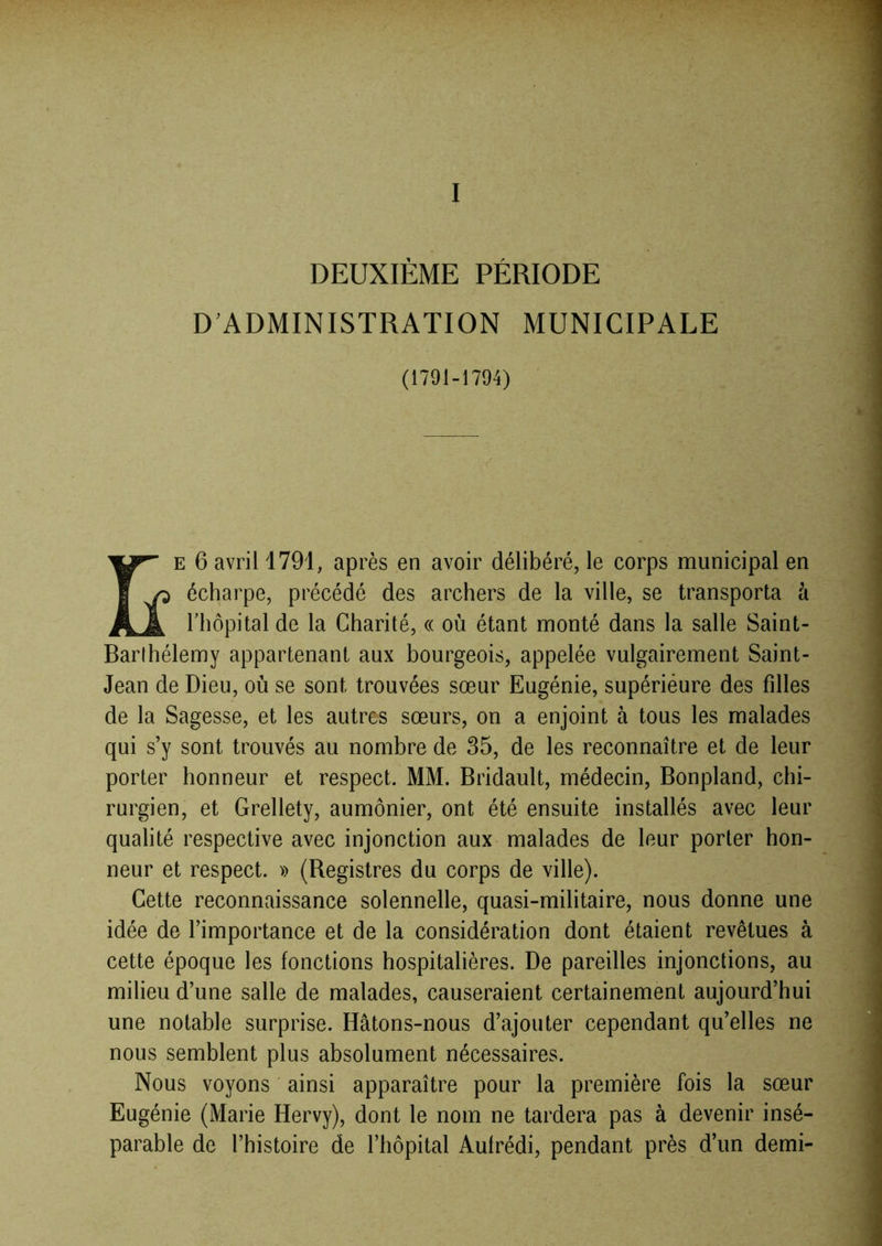 I DEUXIÈME PÉRIODE D ADMINISTRATION MUNICIPALE (1791-1794) E 6 avril 1791, après en avoir délibéré, le corps municipal en écharpe, précédé des archers de la ville, se transporta à riiôpital de la Charité, « où étant monté dans la salle Saint- Barthélemy appartenant aux bourgeois, appelée vulgairement Saint- Jean de Dieu, où se sont trouvées sœur Eugénie, supérieure des fdles de la Sagesse, et les autres sœurs, on a enjoint à tous les malades qui s’y sont trouvés au nombre de 35, de les reconnaître et de leur porter honneur et respect. MM. Bridault, médecin, Bonpland, chi- rurgien, et Grellety, aumônier, ont été ensuite installés avec leur qualité respective avec injonction aux malades de leur porter hon- neur et respect. » (Registres du corps de ville). Cette reconnaissance solennelle, quasi-militaire, nous donne une idée de l’importance et de la considération dont étaient revêtues à cette époque les fonctions hospitalières. De pareilles injonctions, au milieu d’une salle de malades, causeraient certainement aujourd’hui une notable surprise. Hâtons-nous d’ajouter cependant qu’elles ne nous semblent plus absolument nécessaires. Nous voyons ainsi apparaître pour la première fois la sœur Eugénie (Marie Hervy), dont le nom ne tardera pas à devenir insé- parable de l’histoire de l’hôpital Aufrédi, pendant près d’un demi-