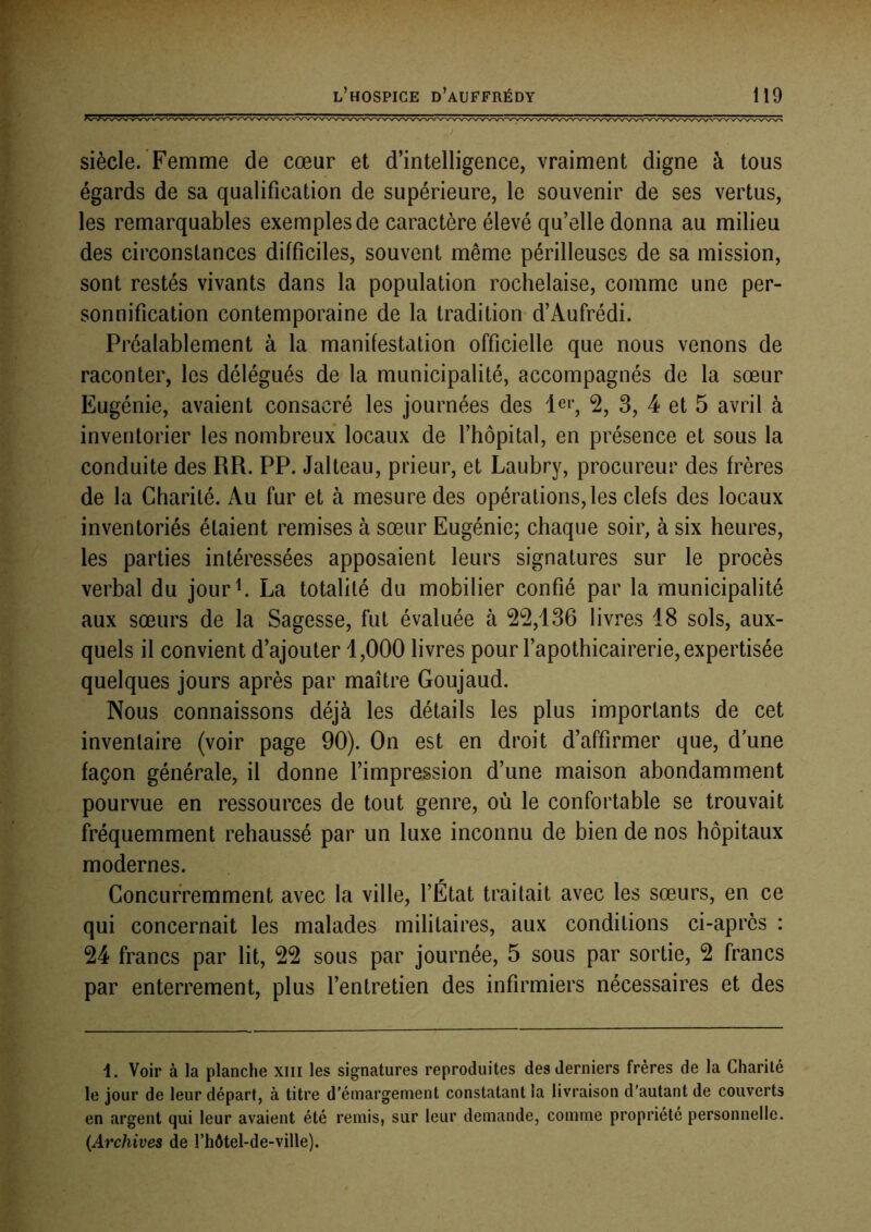 siècle. Femme de cœur et d’intelligence, vraiment digne à tous égards de sa qualification de supérieure, le souvenir de ses vertus, les remarquables exemples de caractère élevé qu’elle donna au milieu des circonstances difficiles, souvent même périlleuses de sa mission, sont restés vivants dans la population rochelaise, comme une per- sonnification contemporaine de la tradition d’Aufrédi. Préalablement à la manifestation officielle que nous venons de raconter, les délégués de la municipalité, accompagnés de la sœur Eugénie, avaient consacré les journées des 2, 3, 4 et 5 avril à inventorier les nombreux locaux de l’hôpital, en présence et sous la conduite des RR. PP. Jalteau, prieur, et Laubry, procureur des frères de la Charité. Au fur et à mesure des opérations,les clefs des locaux inventoriés étaient remises à sœur Eugénie; chaque soir, à six heures, les parties intéressées apposaient leurs signatures sur le procès verbal du jour^. La totalité du mobilier confié par la municipalité aux sœurs de la Sagesse, fut évaluée à 2^,136 livres 18 sols, aux- quels il convient d’ajouter 1,000 livres pour l’apothicairerie, expertisée quelques jours après par maître Goujaud. Nous connaissons déjà les détails les plus importants de cet inventaire (voir page 90). On est en droit d’affirmer que, d une façon générale, il donne l’impression d’une maison abondamment pourvue en ressources de tout genre, où le confortable se trouvait fréquemment rehaussé par un luxe inconnu de bien de nos hôpitaux modernes. Concurremment avec la ville, l’État traitait avec les sœurs, en ce qui concernait les malades militaires, aux conditions ci-après : 24 francs par lit, 22 sous par journée, 5 sous par sortie, 2 francs par enterrement, plus l’entretien des infirmiers nécessaires et des i. Voir à la planche xiii les signatures reproduites des derniers frères de la Charité le jour de leur départ, à titre d’émargement constatant la livraison d'autant de couverts en argent qui leur avaient été remis, sur leur demande, comme propriété personnelle. {Archives de l’hôtel-de-ville).