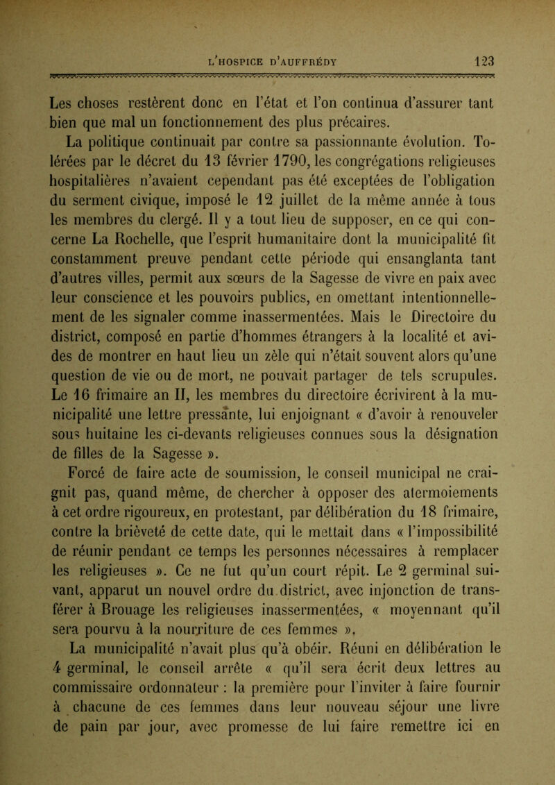 Les choses restèrent donc en l’état et Ton continua d’assurer tant bien que mal un fonctionnement des plus précaires. La politique continuait par contre sa passionnante évolution. To- lérées par le décret du 13 février 1790, les congrégations religieuses hospitalières n’avaient cependant pas été exceptées de l’obligation du serment civique, imposé le 12 juillet de la même année à tous les membres du clergé. Il y a tout lieu de supposer, en ce qui con- cerne La Rochelle, que l’esprit humanitaire dont la municipalité fit constamment preuve pendant cette période qui ensanglanta tant d’autres villes, permit aux sœurs de la Sagesse de vivre en paix avec leur conscience et les pouvoirs publics, en omettant intentionnelle- ment de les signaler comme inassermentées. Mais le Directoire du district, composé en partie d’hommes étrangers à la localité et avi- des de montrer en haut lieu un zèle qui n’était souvent alors qu’une question de vie ou de mort, ne pouvait partager de tels scrupules. Le 16 frimaire an II, les membres du directoire écrivirent à la mu- nicipalité une lettre pressante, lui enjoignant « d’avoir à renouveler sous huitaine les ci-devants religieuses connues sous la désignation de filles de la Sagesse ». Forcé de faire acte de soumission, le conseil municipal ne crai- gnit pas, quand même, de chercher à opposer des atermoiements à cet ordre rigoureux, en protestant, par délibération du 18 frimaire, contre la brièveté de cette date, qui le mettait dans « l’impossibilité de réunir pendant ce temps les personnes nécessaires à remplacer les religieuses ». Ce ne fut qu’un court répit. Le 2 germinal sui- vant, apparut un nouvel ordre du.district, avec injonction de trans- férer à Brouage les religieuses inassermentées, « moyennant qu’il sera pourvu à la nourriture de ces femmes », La municipalité n’avait plus qu’à obéir. Réuni en délibération le 4 germinal, le conseil arrête « qu’il sera écrit deux lettres au commissaire ordonnateur : la première pour l’inviter à faire fournir à chacune de ces femmes dans leur nouveau séjour une livre de pain par jour, avec promesse de lui faire remettre ici en