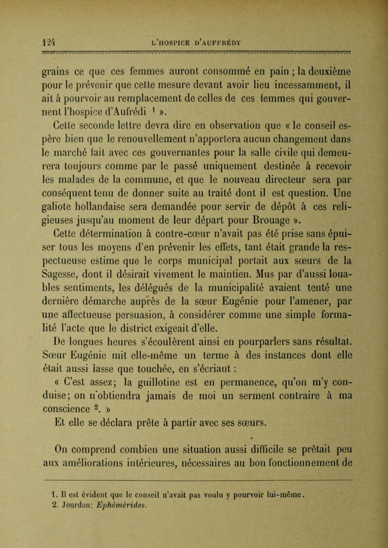 grains ce que ces femmes auront consommé en pain ; la deuxième pour le prévenir que cette mesure devant avoir lieu incessamment, il ait à pourvoir au remplacement de celles de ces femmes qui gouver- nent l’hospice d’Aufrédi M). Cette seconde lettre devra dire en observation que « le conseil es- père bien que le renouvellement n’apportera aucun changement dans le marché fait avec ces gouvernantes pour la salle civile qui demeu- rera toujours comme par le passé uniquement destinée à recevoir lés malades de la commune, et que le nouveau directeur sera par conséquent tenu de donner suite au traité dont il est question. Une galiote hollandaise sera demandée pour servir de dépôt à ces reli- gieuses jusqu’au moment de leur départ pour Brouage ». Cette détermination à contre-cœur n’avait pas été prise sans épui- ser tous les moyens d’en prévenir les effets, tant était grande la res- pectueuse estime que le corps municipal portait aux sœurs de la Sagesse, dont il désirait vivement le maintien. Mus par d’aussi loua- bles sentiments, les délégués de la municipalité avaient tenté une dernière démarche auprès de la sœur Eugénie pour l’amener, par une affectueuse persuasion, à considérer comme une simple forma- lité l’acte que le district exigeait d’elle. De longues heures s’écoulèrent ainsi en pourparlers sans résultat. Sœur Eugénie mit elle-même un terme à des instances dont elle était aussi lasse que touchée, en s’écriant : « C’est assez; la guillotine est en permanence, qu’on m’y con- duise; on n'obtiendra jamais de moi un serment contraire à ma conscience ^. » Et elle se déclara prête à partir avec ses sœurs. On comprend combien une situation aussi difficile se prêtait peu aux améliorations intérieures, nécessaires au bon fonctionnement de 4. Il est évident que le conseil n’avait pas voulu y pourvoir lui-même. 2. Jourdan; Ephémérides.