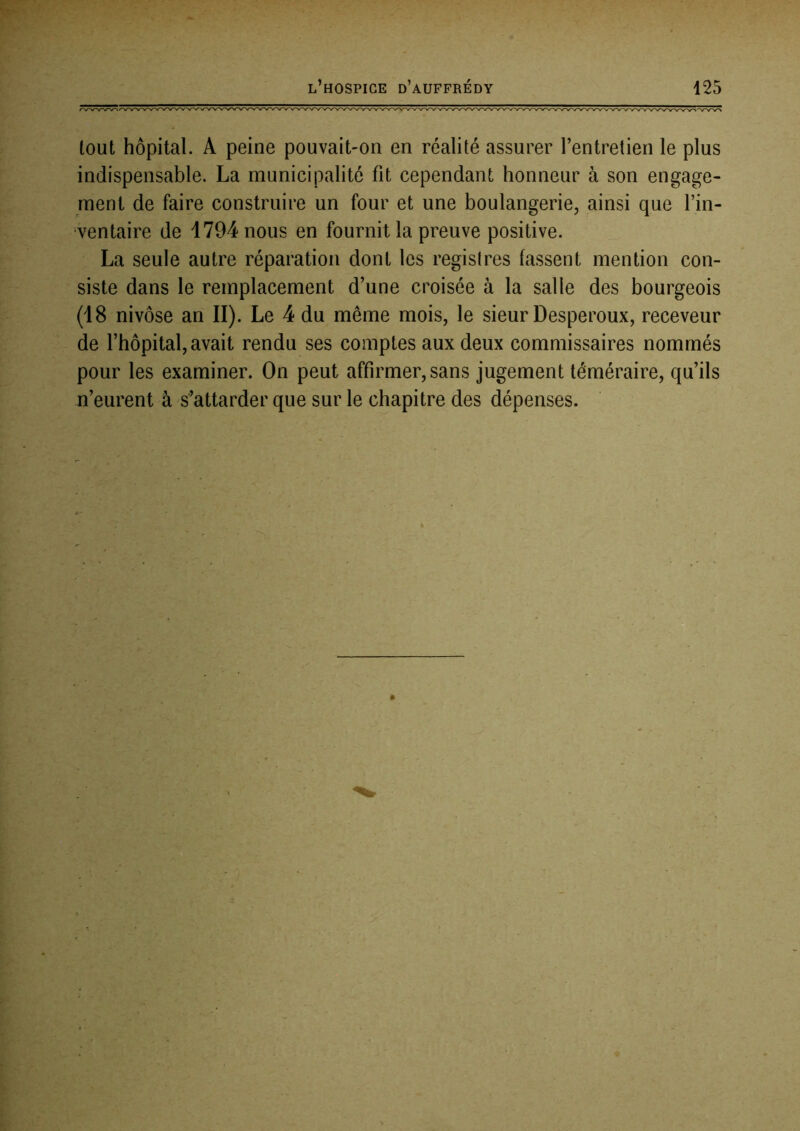 tout hôpital. A peine pouvait-on en réalité assurer l’entretien le plus indispensable. La municipalité fit cependant honneur à son engage- ment de faire construire un four et une boulangerie, ainsi que l’in- ventaire de 1794 nous en fournit la preuve positive. La seule autre réparation dont les registres fassent mention con- siste dans le remplacement d’une croisée à la salle des bourgeois (18 nivôse an II). Le 4 du même mois, le sieur Desperoux, receveur de l’hôpital, avait rendu ses comptes aux deux commissaires nommés pour les examiner. On peut affirmer, sans jugement téméraire, qu’ils n’eurent à s’attarder que sur le chapitre des dépenses.