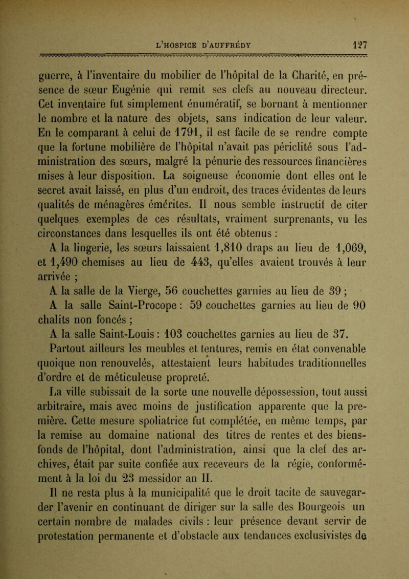 guerre, à l’inventaire du mobilier de l’hôpital de la Charité, en pré- sence de sœur Eugénie qui remit ses clefs au nouveau directeur. Cet inventaire fut simplement énumératif, se bornant à mentionner le nombre et la nature des objets, sans indication de leur valeur. En le comparant à celui de 1791, il est facile de se rendre compte que la fortune mobilière de l’hôpital n’avait pas périclité sous l’ad- ministration des sœurs, malgré la pénurie des ressources financières mises à leur disposition. La soigneuse économie dont elles ont le secret avait laissé, en plus d’un endroit, des traces évidentes de leurs qualités de ménagères émérites. Il nous semble instructil de citer quelques exemples de ces résultats, vraiment surprenants, vu les circonstances dans lesquelles ils ont été obtenus : A la lingerie, les sœurs laissaient i,810 draps au lieu de 1,069, et 1,490 chemises au lieu de 443, quelles avaient trouvés à leur arrivée ; A la salle de la Vierge, 56 couchettes garnies au lieu de 39 ; • A la salle Saint-Procope : 59 couchettes garnies au lieu de 90 châlits non foncés ; A la salle Saint-Louis : 103 couchettes garnies au lieu de 37. Partout ailleurs les meubles et tentures, remis en état convenable quoique non renouvelés, attestaient leurs habitudes traditionnelles d’ordre et de méticuleuse propreté. La ville subissait de la sorte une nouvelle dépossession, tout aussi arbitraire, mais avec moins de justification apparente que la pre- mière. Cette mesure spoliatrice fut complétée, en même temps, par la remise au domaine national des titres de rentes et des biens- fonds de l’hôpital, dont l’administration, ainsi que la clef des ar- chives, était par suite confiée aux receveurs de la régie, conformé- ment à la loi du 23 messidor an IL Il ne resta plus à la municipalité que le droit tacite de sauvegar- der l’avenir en continuant de diriger sur la salle des Bourgeois un certain nombre de malades civils : leur présence devant servir de protestation permanente et d’obstacle aux tendances exclusivistes de