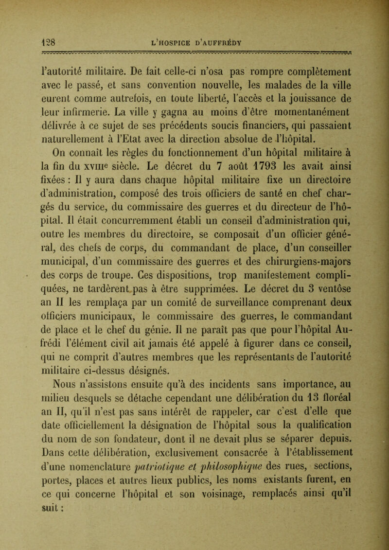 l’autorité militaire. De fait celle-ci n’osa pas rompre complètement avec le passé, et sans convention nouvelle, les malades de la ville eurent comme autrefois, en toute liberté, l'accès et la jouissance de leur infirmerie. La ville y gagna au moins d’être momentanément délivrée à ce sujet de ses précédents soucis financiers, qui passaient naturellement à l’Etat avec la direction absolue de .l’iiôpital. On connaît les règles du fonctionnement d’un hôpital militaire à la fin du xviiie siècle. Le décret du 7 août 1793 les avait ainsi fixées : 11 y aura dans chaque hôpital militaire fixe un directoire d’administration, composé des trois officiers de santé en chef char- gés du service, du commissaire des guerres et du directeur de l’hô- pital. Il était concurremment établi un conseil d’administration qui, outre les membres du directoire, se composait d’un officier géné- ral, des chefs de corps, du commandant de place, d’un conseiller municipal, d’un commissaire des guerres et des chirurgiens-majors des corps de troupe. Ces dispositions, trop manifestement compli- quées, ne tardèrent pas à être supprimées. Le décret du 3 ventôse an II les remplaça par un comité de surveillance comprenant deux officiers municipaux, le commissaire des guerres, le commandant de place et le chef du génie. Il ne paraît pas que pour l’hôpital Au- frédi l’élément civil ait jamais été appelé à figurer dans ce conseil, qui ne comprit d’autres membres que les représentants de l’autorité militaire ci-dessus désignés. Nous n’assistons ensuite qu’à des incidents sans importance, au milieu desquels se détache cependant une délibération du 13 floréal an II, qu’il n’est pas sans intérêt de rappeler, car c’est d’elle que date officiellement la désignation de l’hôpital sous la qualification du nom de son fondateur, dont il ne devait plus se séparer depuis. Dans cette délibération, exclusivement consacrée à l’établissement d’une nomenclature patriotique et philosophique des rues, sections, portes, places et autres lieux publics, les noms existants furent, en ce qui concerne l’hôpital et son voisinage, remplacés ainsi qu’il suit :
