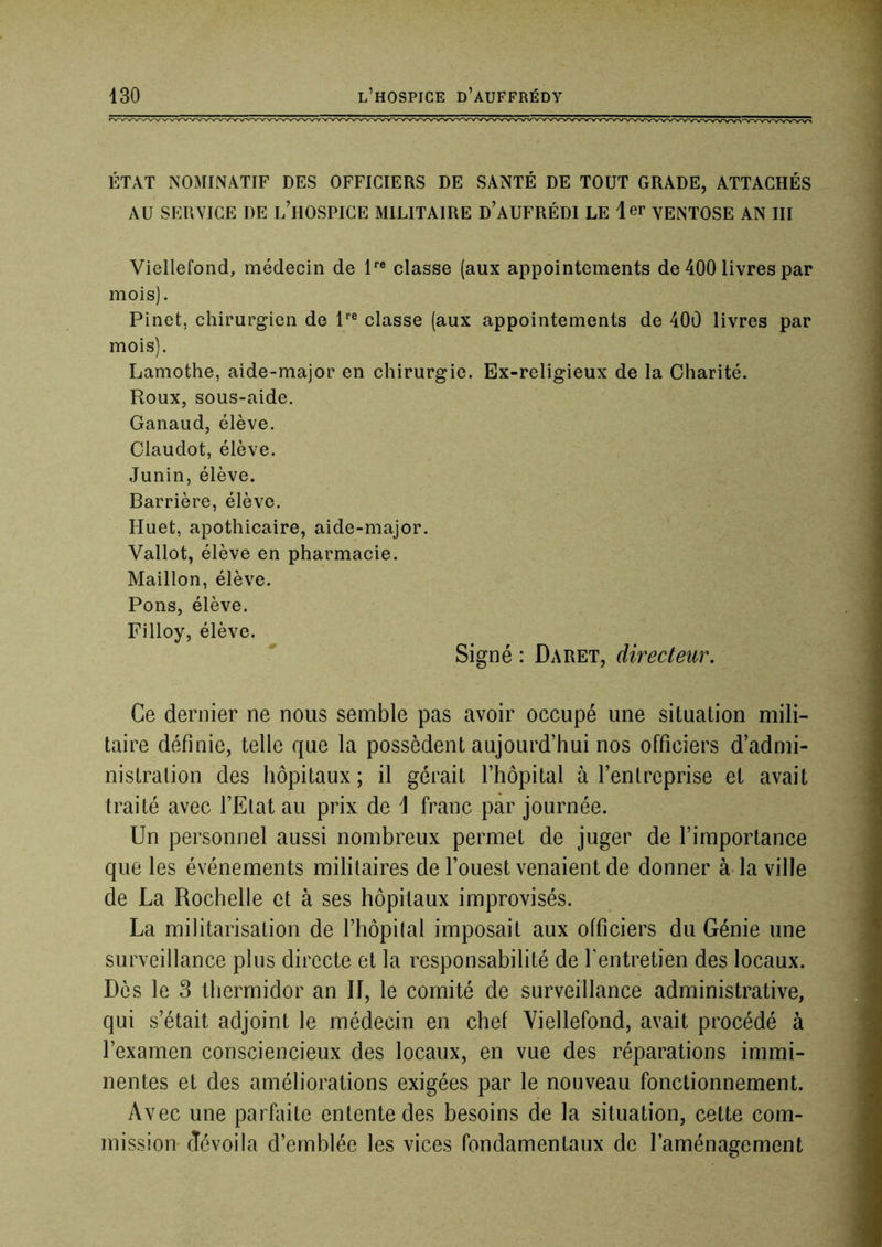 ÉTAT NOMIlNATIF DES OFFICIERS DE SANTÉ DE TOUT GRADE, ATTACHÉS AU SERVICE DE l’hOSPICE MILITAIRE d’aUFRÉDI LE 1er yeNTOSE AN III Viellefond, médecin de P® classe (aux appointements de 400 livres par mois). Pinet, chirurgien de P® classe (aux appointements de 400 livres par mois). Lamothe, aide-major en chirurgie. Ex-religieux de la Charité. Roux, sous-aide. Ganaud, élève. Claudot, élève. Junin, élève. Barrière, élève. Huet, apothicaire, aide-major. Vallot, élève en pharmacie. Maillon, élève. Pons, élève. Filloy, élève. Signé : Daret, directeur. Ce dernier ne nous semble pas avoir occupé une situation mili- taire définie, telle que la possèdent aujourd’hui nos officiers d’admi- nistration des hôpitaux; il gérait l’hôpital à l’entreprise et avait traité avec l’Etat au prix de \ franc par journée. Un personnel aussi nombreux permet de juger de l’importance que les événements militaires de l’ouest venaient de donner à la ville de La Rochelle et à ses hôpitaux improvisés. La militarisation de l’hôpital imposait aux officiers du Génie une surveillance plus directe et la responsabilité de l’entretien des locaux. Dès le 3 thermidor an II, le comité de surveillance administrative, qui s’était adjoint le médecin en chef Viellefond, avait procédé à l’examen consciencieux des locaux, en vue des réparations immi- nentes et des améliorations exigées par le nouveau fonctionnement. Avec une parfliite entente des besoins de la situation, cette com- mission dévoila d’emblée les vices fondamentaux de l’aménagement