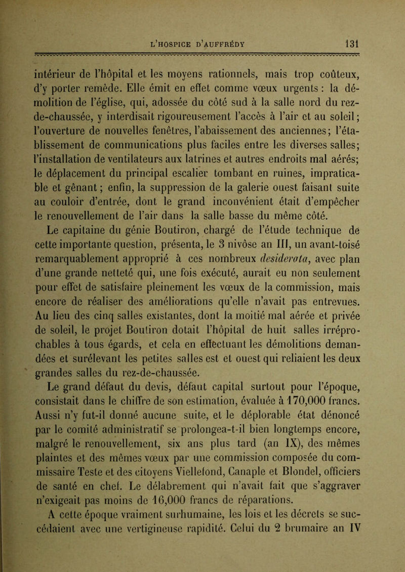 intérieur de l’hôpital et les moyens rationnels, mais trop coûteux, d’y porter remède. Elle émit en effet comme vœux urgents : la dé- molition de l’église, qui, adossée du côté sud à la salle nord du rez- de-chaussée, y interdisait rigoureusement l’accès à l’air et au soleil ; l’ouverture de nouvelles fenêtres, l’abaissement des anciennes; l’éta- blissement de communications plus faciles entre les diverses salles; l’installation de ventilateurs aux latrines et autres endroits mal aérés; le déplacement du principal escalier tombant en ruines, impratica- ble et gênant ; enfin, la suppression de la galerie ouest faisant suite au couloir d’entrée, dont le grand inconvénient était d’empêcher le renouvellement de l’air dans la salle basse du même côté. Le capitaine du génie Boutiron, chargé de l’étude technique de cette importante question, présenta, le 3 nivôse an III, un avant-toisé remarquablement approprié à ces nombreux desiderata, avec plan d’une grande netteté qui, une fois exécuté, aurait eu non seulement pour effet de satisfaire pleinement les vœux de la commission, mais encore de réaliser des améliorations qu’elle n’avait pas entrevues. Au lieu des cinq salles existantes, dont la moitié mal aérée et privée de soleil, le projet Boutiron dotait l’hôpital de huit salles irrépro- chables à tous égards, et cela en effectuant les démolitions deman- dées et surélevant les petites salles est et ouest qui reliaient les deux grandes salles du rez-de-chaussée. Le grand défaut du devis, défaut capital surtout pour l’époque, consistait dans le chiffre de son estimation, évaluée à 170,000 francs. Aussi n’y fut-il donné aucune suite, et le déplorable état dénoncé par le comité administratif se prolongea-t-il bien longtemps encore, malgré le renouvellement, six ans plus tard (an IX), des mêmes plaintes et des mêmes vœux par une commission composée du com- missaire Teste et des citoyens Viellefond, Canaple et Blondel, officiers de santé en chef. Le délabrement qui n’avait fait que s’aggraver n’exigeait pas moins de 16,000 francs de réparations. A cette époque vraiment surhumaine, les lois et les décrets se suc- cédaient avec une vertigineuse rapidité. Celui du 2 brumaire an IV