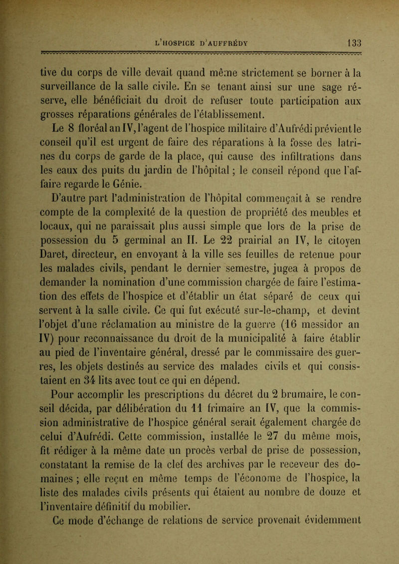 tive du corps de ville devait quand même strictement se borner à la surveillance de la salle civile. En se tenant ainsi sur une sage ré- serve, elle bénéficiait du droit de refuser toute participation aux grosses réparations générales de rétablissement. Le 8 floréal an IV, l’agent de l’hospice militaire d’Aufrédi prévient le conseil qu’il est urgent de faire des réparations à la fosse des latri- nes du corps de garde de la place, qui cause des infiltrations dans les eaux des puits du jardin de l’hôpital ; le conseil répond que l’af- faire regarde le Génie. D’autre part l’administration de l’hôpital commençait à se rendre compte de la complexité de la question de propriété des meubles et locaux, qui ne paraissait plus aussi simple que lors de la prise de possession du 5 germinal an IL Le 22 prairial an IV, le citoyen Daret, directeur, en envoyant à la ville ses feuilles de retenue pour les malades civils, pendant le dernier semestre, jugea à propos de demander la nomination d’une commission chargée de faire l’estima- tion des effets de l’hospice et d’établir un état séparé de ceux qui servent à la salle civile. Ce qui fut exécuté sur-le-champ, et devint l’objet d’une réclamation au ministre de la guerre (16 messidor an IV) pour reconnaissance du droit de la municipalité à faire établir au pied de l’inventaire général, dressé par le commissaire des guer- res, les objets destinés au service des malades civils et qui consis- taient en 34 lits avec tout ce qui en dépend. Pour accomplir les prescriptions du décret du 2 brumaire, le con- seil décida, par délibération du 11 frimaire an IV, que la commis- sion administrative de l’hospice général serait également chargée de celui d’Aufrédi. Cette commission, installée le 27 du même mois, fit rédiger à la même date un procès verbal de prise de possession, constatant la remise de la clef des archives par le receveur des do- maines ; elle reçut en même temps de l’économe de l’hospice, la liste des malades civils présents qui étaient au nombre de douze et l’inventaire définitif du mobilier. Ce mode d’échange de relations de service provenait évidemment
