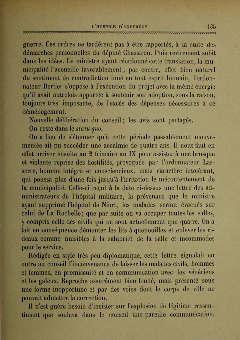 guerre. Ces ordres ne tardèrent pas à être rapportés, à la suite des démarches personnelles du député Chassiron. Puis revirement subit dans les idées. Le ministre ayant réordonné cette translation, la mu- nicipalité raccLieille favorablement ; par contre, eflet bien naturel du sentiment de contradiction inné en tout esprit humain, l’ordon- nateur Bertier s’oppose à l’exécution du projet avec la même énergie qu’il avait autrefois apportée à soutenir son adoption, sous la raison, toujours très imposante, de l’excès des dépenses nécessaires à ce déménagement. Nouvelle délibération du conseil ; les avis sont partagés. On reste dans le statu quo. On a lieu de s’étonner qu’à cette période passablement mouvC’ mentée ait pu succéder une accalmie de quatre ans. Il nous faut en effet arriver ensuite au 2 frimaire an IX pour assister à une brusque et violente reprise des hostilités, provoquée par l’ordonnateur Las- serre, homme intègre et consciencieux, mais caractère intolérant, qui poussa plus d’une fois jusqu’à l’irritation le mécontentement de la municipalité. Celle-ci reçut à la date ci-dessus une lettre des ad- ministrateurs de riiôprtal militaire, la prévenant que le ministre ayant supprimé l’hôpital de Niort, les malades seront évacués sur celui de La Rochelle; que par suite on va occuper toutes les salles, y compris celle des-civils qui ne sont actuellement que quatre. On a fait en conséquence démonter les lits à quenouilles et enlever les ri- deaux comme nuisibles à la salubrité de la salle et incommodes pour le service. . Rédigée en style très peu diplomatique, celte lettre signalait en outre au conseil l’inconvenance de laisser les malades civils, hommes et femmes, en promiscuité et en communication avec les vénériens et les galeux. Reproche assurément bien fondé, mais présenté sous une forme inopportune et par des voies dont le corps de ville ne pouvait admettre la correction. Il n’est guère besoin d’insister sur l’explosion de légitime ressen- timent que souleva dans le conseil une pareille communication.