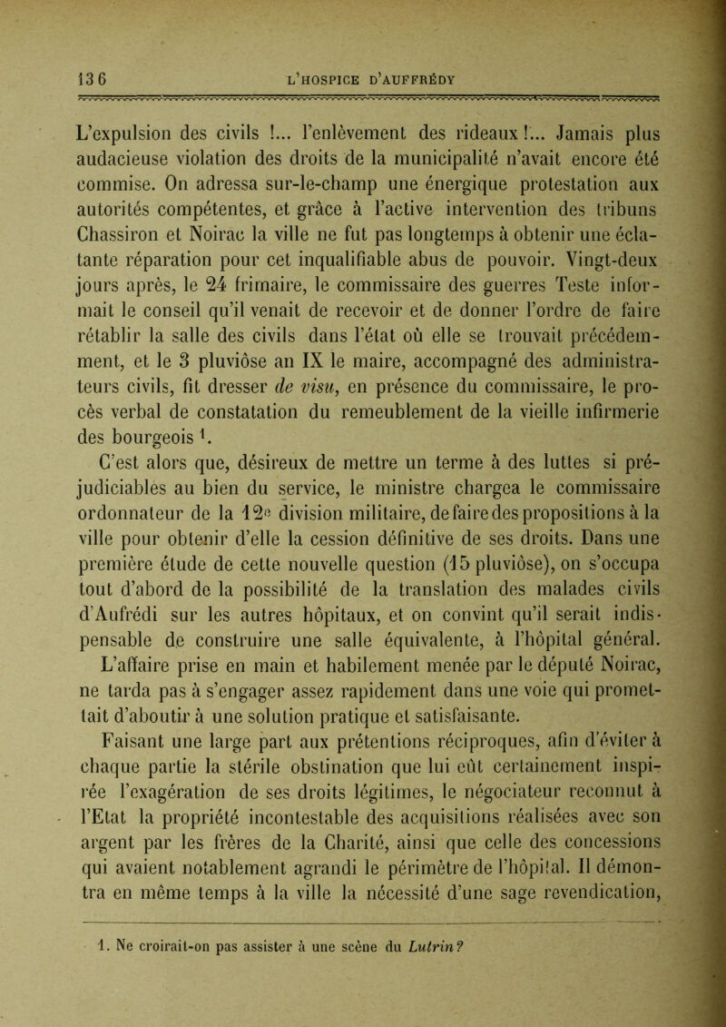L’expulsion des civils !... l’enlèvement des rideaux !... Jamais plus audacieuse violation des droits de la municipalité n’avait encore été commise. On adressa sur-le-champ une énergique protestation aux autorités compétentes, et grâce à l’active intervention des tribuns Chassiron et Noirac la ville ne fut pas longtemps à obtenir une écla- tante réparation pour cet inqualifiable abus de pouvoir. Vingt-deux jours après, le 24 frimaire, le commissaire des guerres Teste infor- mait le conseil qu’il venait de recevoir et de donner l’ordre de faire rétablir la salle des civils dans l’état où elle se trouvait précédem- ment, et le 3 pluviôse an IX le maire, accompagné des administra- teurs civils, fit dresser de visu, en présence du commissaire, le pro- cès verbal de constatation du remeublement de la vieille infirmerie des bourgeois L C’est alors que, désireux de mettre un terme à des luttes si pré- judiciables au bien du service, le ministre chargea le commissaire ordonnateur de la division militaire, de faire des propositions à la ville pour obtenir d’elle la cession définitive de ses droits. Dans une première étude de cette nouvelle question (15 pluviôse), on s’occupa tout d’abord de la possibilité de la translation des malades civils d’Aufrédi sur les autres hôpitaux, et on convint qu’il serait indis- pensable de construire une &alle équivalente, à l’hôpital général. L’affaire prise en main et habilement menée par le député Noirac, ne tarda pas à s’engager assez rapidement dans une voie qui promet- tait d’aboutir à une solution pratique et satisfaisante. Faisant une large part aux prétentions réciproques, afin d'éviter à chaque partie la stérile obstination que lui eût certainement inspi- rée l’exagération de ses droits légitimes, le négociateur reconnut à l’Etat la propriété incontestable des acquisitions réalisées avec son argent par les frères de la Charité, ainsi que celle des concessions qui avaient notablement agrandi le périmètre de l’hôpilal. Il démon- tra en même temps à la ville la nécessité d’une sage revendication. 1. Ne croirait-on pas assister à une scène du Lutrin?