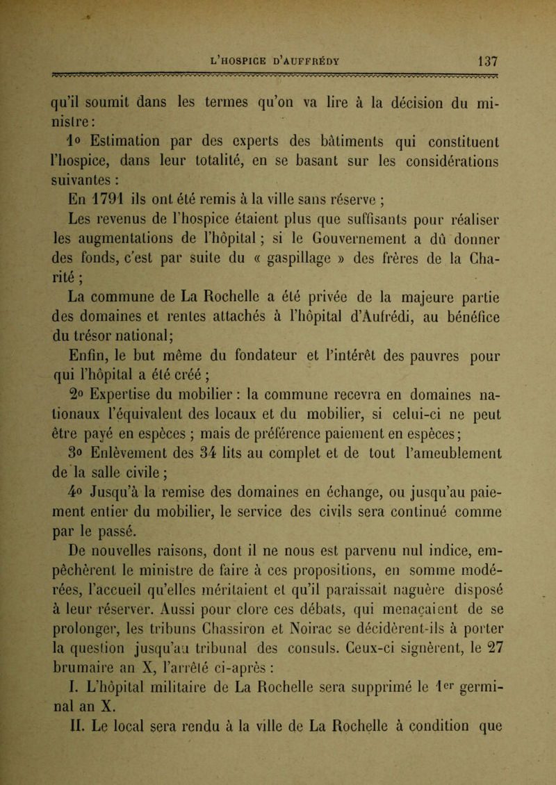 qu’il soumit dans les termes qu’on va lire à la décision du mi- nistre: io Estimation par des experts des bâtiments qui constituent riiospice, dans leur totalité, en se basant sur les considérations suivantes : En 1791 ils ont été remis à la ville sans réserve ; Les revenus de l’hospice étaient plus que suffisants pour réaliser les augmentations de l’hôpital ; si le Gouvernement a dû donner des fonds, c’est par suite du « gaspillage » des frères de la Cha- rité ; La commune de La Rochelle a été privée de la majeure partie des domaines et rentes attachés à l’hôpital d’Aufrédi, au bénéfice du trésor national; Enfin, le but même du fondateur et l’intérêt des pauvres pour qui l’hôpital a été créé ; Expertise du mobilier : la commune recevra en domaines na- tionaux l’équivalent des locaux et du mobilier, si celui-ci ne peut être payé en espèces ; mais de préférence paiement en espèces ; 3o Enlèvement des 34 lits au complet et de tout l’ameublement de la salle civile ; 4o Jusqu’à la remise des domaines en échange, ou jusqu’au paie- ment entier du mobilier, le service des civils sera continué comme par le passé. De nouvelles raisons, dont il ne nous est parvenu nul indice, em- pêchèrent le ministre de faire à ces propositions, en somme modé- rées, l’accueil qu’elles méritaient et qu’il paraissait naguère disposé à leur réserver. Aussi pour clore ces débats, qui menaçaient de se prolonger, les tribuns Chassiron et Noirac se décidèrent-ils à porter la question jusqu’au tribunal des consuls. Ceux-ci signèrent, le 27 brumaire an X, l’arrêté ci-après : I. L’hôpital militaire de La Rochelle sera supprimé le 1er germi- nal an X. IL Le local sera rendu à la ville de La Rochelle à condition que