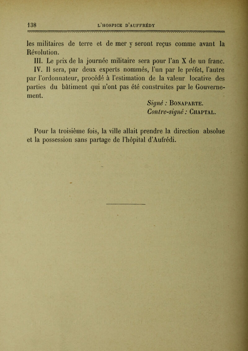 les militaires de terre et de mer y seront reçus comme avant la Révolution. III. Le prix de la journée militaire sera pour l’an X de un franc. IV. Il sera, par deux experts nommés, l’un par le préfet, l’autre par l’ordonnateur, procédé à l’estimation de la valeur locative des parties du bâtiment qui n’ont pas été construites par le Gouverne- ment. Signé : Bonaparte. Contresigné : Chaptal. Pour la troisième fois, la ville allait prendre la direction absolue et la possession sans partage de l’hôpital d’Aufrédi.