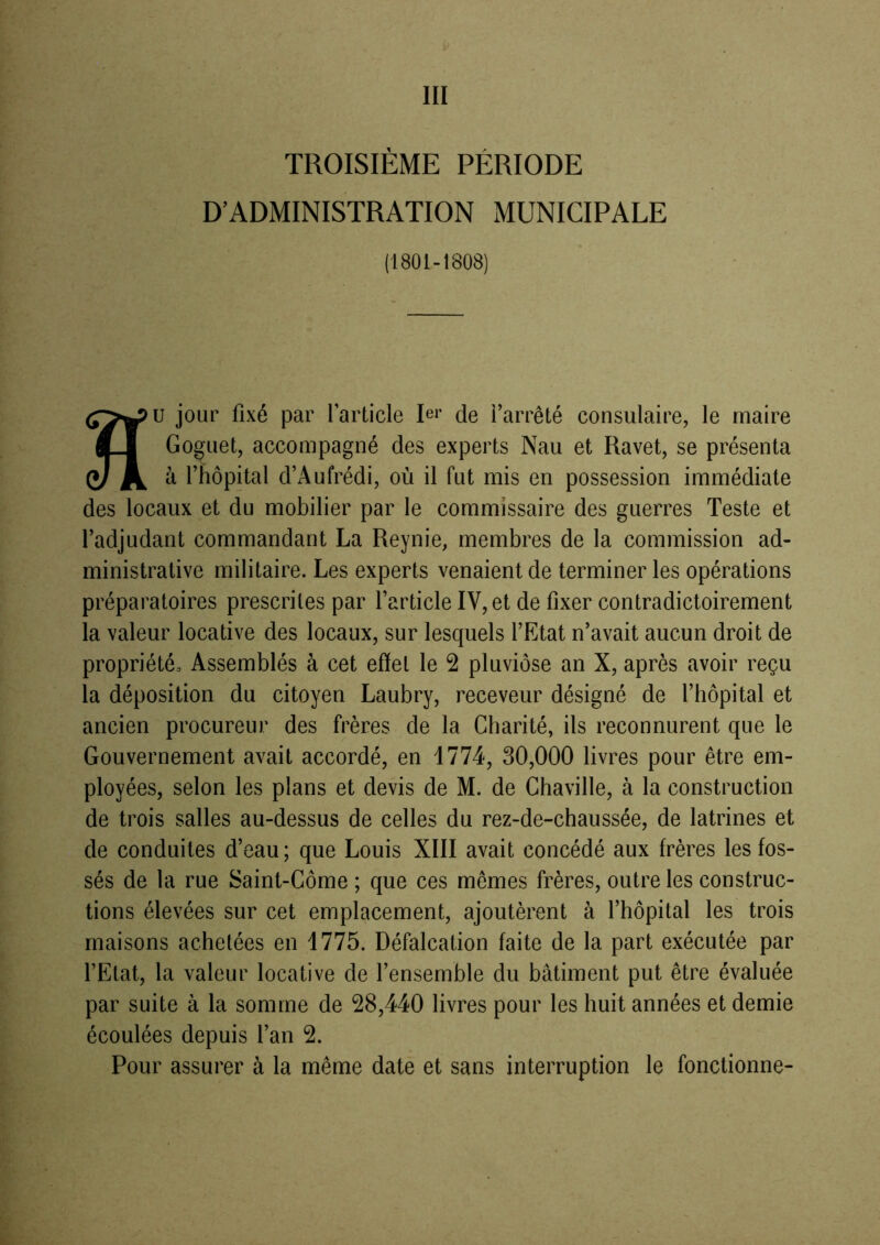 III TROISIÈME PÉRIODE D’ADMINISTRATION MUNICIPALE (1801-1808) au jour fixé par l’article Pi- de l’arrêté consulaire, le maire Goguet, accompagné des experts Nau et Ravet, se présenta à l’hôpital d’Aufrédi, où il fut mis en possession immédiate des locaux et du mobilier par le commissaire des guerres Teste et l’adjudant commandant La Reynie, membres de la commission ad- ministrative militaire. Les experts venaient de terminer les opérations préparatoires prescrites par l’article IV, et de fixer contradictoirement la valeur locative des locaux, sur lesquels l’Etat n’avait aucun droit de propriété. Assemblés à cet effet le 2 pluviôse an X, après avoir reçu la déposition du citoyen Laubry, receveur désigné de l’hôpital et ancien procureur des frères de la Charité, ils reconnurent que le Gouvernement avait accordé, en 1774, 30,000 livres pour être em- ployées, selon les plans et devis de M. de Chaville, à la construction de trois salles au-dessus de celles du rez-de-chaussée, de latrines et de conduites d’eau; que Louis XIII avait concédé aux frères les fos- sés de la rue Saint-Côme ; que ces mêmes frères, outre les construc- tions élevées sur cet emplacement, ajoutèrent à l’hôpital les trois maisons achetées en 1775. Défalcation faite de la part exécutée par l’Etat, la valeur locative de l’ensemble du bâtiment put être évaluée par suite à la somme de 28,440 livres pour les huit années et demie écoulées depuis l’an 2. Pour assurer à la même date et sans interruption le fonctionne-
