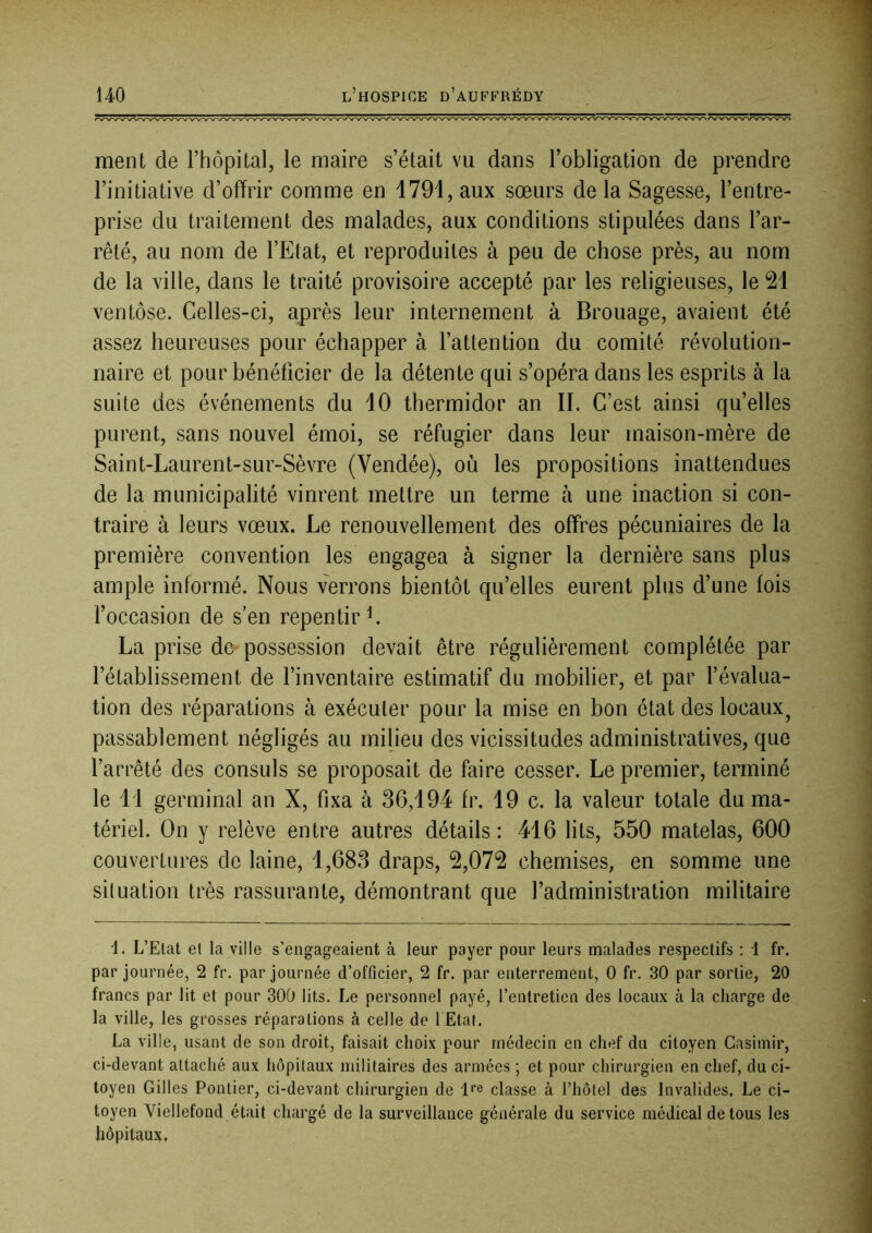 ment de l’hôpital, le maire s’était vu dans l’obligation de prendre l’initiative d’ofïrir comme en 1791, aux sœurs de la Sagesse, l’entre- prise du traitement des malades, aux conditions stipulées dans l’ar- rêté, au nom de l’Etat, et reproduites à peu de chose près, au nom de la ville, dans le traité provisoire accepté par les religieuses, le 21 ventôse. Celles-ci, après leur internement à Brouage, avaient été assez heureuses pour échapper à l’attention du comité révolution- naire et pour bénéficier de la détente qui s’opéra dans les esprits à la suite des événements du 10 thermidor an II. C’est ainsi quelles purent, sans nouvel émoi, se réfugier dans leur maison-mère de Saint-Laurent-sur-Sèvre (Vendée), où les propositions inattendues de la municipalité vinrent mettre un terme à une inaction si con- traire à leurs vœux. Le renouvellement des offres pécuniaires de la première convention les engagea à signer la dernière sans plus ample informé. Nous verrons bientôt qu’elles eurent plus d’une fois foccasion de s’en repentir L La prise de possession devait être régulièrement complétée par l’établissement de l’inventaire estimatif du mobilier, et par l’évalua- tion des réparations à exécuter pour la mise en bon état des locaux^ passablement négligés au milieu des vicissitudes administratives, que l’arrêté des consuls se proposait de faire cesser. Le premier, terminé le li germinal an X, fixa à 36,194 fr. 19 c. la valeur totale du ma- tériel. On y relève entre autres détails: 416 lits, 550 matelas, 600 couvertures de laine, 1,683 draps, 2,072 chemises, en somme une situation très rassurante, démontrant que l’administration militaire 1. L’Etat et la ville s’engageaient à leur payer pour leurs malades respectifs : 1 fr. par journée, 2 fr. par journée d’officier, 2 fr. par enterrement, 0 fr. 30 par sortie, 20 francs par lit et pour 300 lits. Le personnel payé, l’entretien des locaux à la charge de la ville, les grosses réparations à celle de l Etal. La ville, usant de son droit, faisait choix pour médecin en chef du citoyen Casimir, ci-devant attaché aux hôpitaux militaires des armées ; et pour chirurgien en chef, du ci- toyen Gilles Pontier, ci-devant chirurgien de classe à l’hôtel des Invalides. Le ci- toyen Viellefond était chargé de la surveillance générale du service médical de tous les hôpitaux,