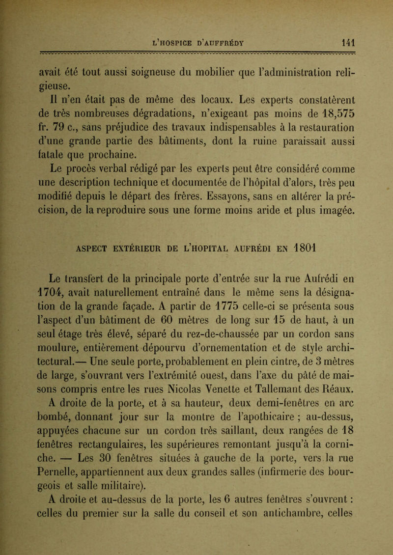avait été tout aussi soigneuse du mobilier que l’administration reli- gieuse. 11 n’en était pas de même des locaux. Les experts constatèrent de très nombreuses dégradations, n’exigeant pas moins de 18,575 fr. 79 c., sans préjudice des travaux indispensables à la restauration d’une grande partie des bâtiments, dont la ruine paraissait aussi fatale que prochaine. Le procès verbal rédigé par les experts peut être considéré comme une description technique et documentée de l’hôpital d’alors, très peu modifié depuis le départ des frères. Essayons, sans en altérer la pré- cision, de la reproduire sous une forme moins aride et plus imagée. ASPECT EXTÉRIEUR DE l’HOPITAL AUFRÉDI EN 1801 Le transfert de la principale porte d’entrée sur la rue Aufrédi en 1704, avait naturellement entraîné dans le même sens la désigna- tion de la grande façade. A partir de 1775 celle-ci se présenta sous l’aspect d’un bâtiment de 60 mètres de long sur 15 de haut, à un seul étage très élevé, séparé du rez-de-chaussée par un cordon sans moulure, entièrement dépourvu d’ornementation et de style archi- tectural.— Une seule porte, probablement en plein cintre, de 3 mètres de large, s’ouvrant vers l’extrémité ouest, dans l’axe du pâté de mai- sons compris entre les rues Nicolas Venette et Tallemant des Réaux. A droite de la porte, et à sa hauteur, deux demi-fenêtres en arc bombé, donnant jour sur la montre de l’apothicaire ; au-dessus, appuyées chacune sur un cordon très saillant, deux rangées de 18 fenêtres rectangulaires, les supérieures remontant jusqu’à la corni- che. — Les 30 fenêtres situées à gauche de la porte, vers la rue Femelle, appartiennent aux deux grandes salles (infirmerie des bour- geois et salle militaire). A droite et au-dessus de la porte, les 6 autres fenêtres s’ouvrent : celles du premier sur la salle du conseil et son antichambre, celles