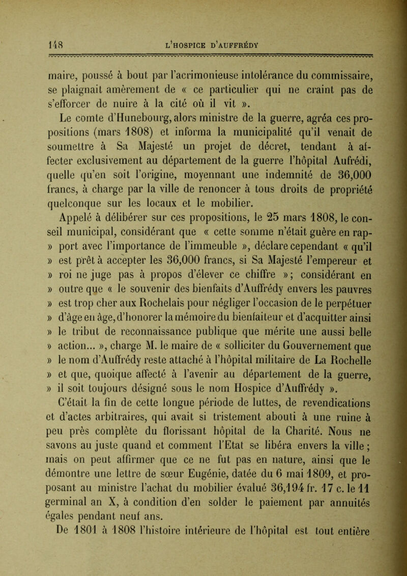 maire, poussé à bout par l’acrimonieuse intolérance du commissaire, se plaignait amèrement de « ce particulier qui ne craint pas de s’efforcer de nuire à la cité où il vit ». Le comte d’Hunebourg, alors ministre de la guerre, agréa ces pro- positions (mars 1808) et informa la municipalité qu’il venait de soumettre à Sa Majesté un projet de décret, tendant à af- fecter exclusivement au département de la guerre l’hôpital Aufrédi, quelle qu’en soit l’origine, moyennant une indemnité de 36,000 francs, à charge par la ville de renoncer à tous droits de propriété quelconque sur les locaux et le mobilier. Appelé à délibérer sur ces propositions, le 25 mars 1808, le con- seil municipal, considérant que « cette somme n’était guère en rap- » port avec l’importance de l’immeuble », déclare cependant « qu’il » est prêta accepter les 36,000 francs, si Sa Majesté l’empereur et » roi ne juge pas à propos d’élever ce chiffre » ; considérant en » outre que « le souvenir des bienfaits d’Auffrédy envers les pauvres » est trop cher aux Rochelais pour négliger l’occasion de le perpétuer » d’âge en âge, d’honorer la mémoire du bienfaiteur et d’acquitter ainsi » le tribut de reconnaissance publique que mérite une aussi belle » action... », charge M. le maire de « solliciter du Gouvernement que » le nom d’Auffrédy reste attaché à l’hôpital militaire de La Rochelle » et que, quoique affecté à l’avenir au département de la guerre, » il soit toujours désigné sous le nom Hospice d’Auffrédy ». C’était la fin de cette longue période de luttes, de revendications et d’actes arbitraires, qui avait si tristement abouti à une ruine à peu près complète du florissant hôpital de la Charité. Nous ne savons au juste quand et comment l'Etat se libéra envers la ville; mais on peut affirmer que ce ne fut pas en nature, ainsi que le démontre une lettre de sœur Eugénie, datée du 6 mai 1809, et pro- posant au ministre l’achat du mobilier évalué 36,194 fr. 17 c. le 11 germinal an X, à condition d’en solder le paiement par annuités égales pendant neuf ans. De 1801 à 1808 l’histoire intérieure de l'hôpital est tout entière