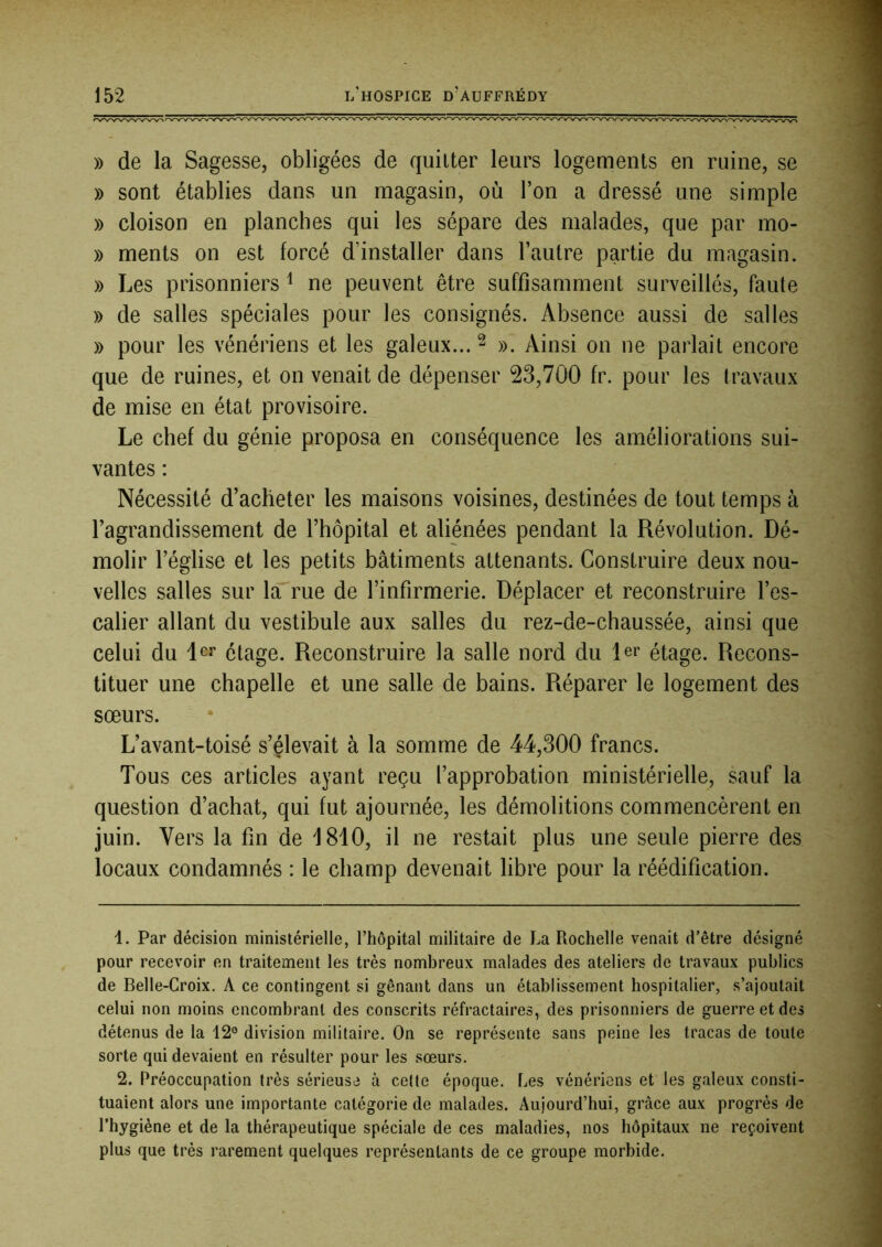 )) de la Sagesse, obligées de quitter leurs logements en ruine, se » sont établies dans un magasin, où l’on a dressé une simple » cloison en planches qui les sépare des malades, que par mo- » ments on est forcé d’installer dans l’autre partie du magasin. » Les prisonniers ^ ne peuvent être suffisamment surveillés, faute » de salles spéciales pour les consignés. Absence aussi de salles » pour les vénériens et les galeux... ^ ». Ainsi on ne parlait encore que de ruines, et on venait de dépenser 23,700 fr. pour les travaux de mise en état provisoire. Le chef du génie proposa en conséquence les améliorations sui- vantes : Nécessité d’acheter les maisons voisines, destinées de tout temps à l’agrandissement de l’hôpital et aliénées pendant la Révolution. Dé- molir l’église et les petits bâtiments attenants. Construire deux nou- velles salles sur la rue de l’infirmerie. Déplacer et reconstruire l’es- calier allant du vestibule aux salles du rez-de-chaussée, ainsi que celui du 1er étage. Reconstruire la salle nord du 1er étage. Recons- tituer une chapelle et une salle de bains. Réparer le logement des sœurs. L’avant-toisé s’élevait à la somme de 44,300 francs. Tous ces articles ayant reçu l’approbation ministérielle, sauf la question d’achat, qui fut ajournée, les démolitions commencèrent en juin. Vers la fm de 1810, il ne restait plus une seule pierre des locaux condamnés : le champ devenait libre pour la réédification. 1. Par décision ministérielle, l’hôpital militaire de La Rochelle venait d’être désigné pour recevoir en traitement les très nombreux malades des ateliers de travaux publics de Belle-Croix. A ce contingent si gênant dans un établissement hospitalier, s’ajoutait celui non moins encombrant des conscrits réfractaires, des prisonniers de guerre et des détenus de la 12° division militaire. On se représente sans peine les tracas de toute sorte qui devaient en résulter pour les sœurs. 2. Préoccupation très sérieuse à celte époque. Les vénériens et les galeux consti- tuaient alors une importante catégorie de malades. Aujourd’hui, grâce aux progrès de l’hygiène et de la thérapeutique spéciale de ces maladies, nos hôpitaux ne reçoivent plus que très rarement quelques représentants de ce groupe morbide.