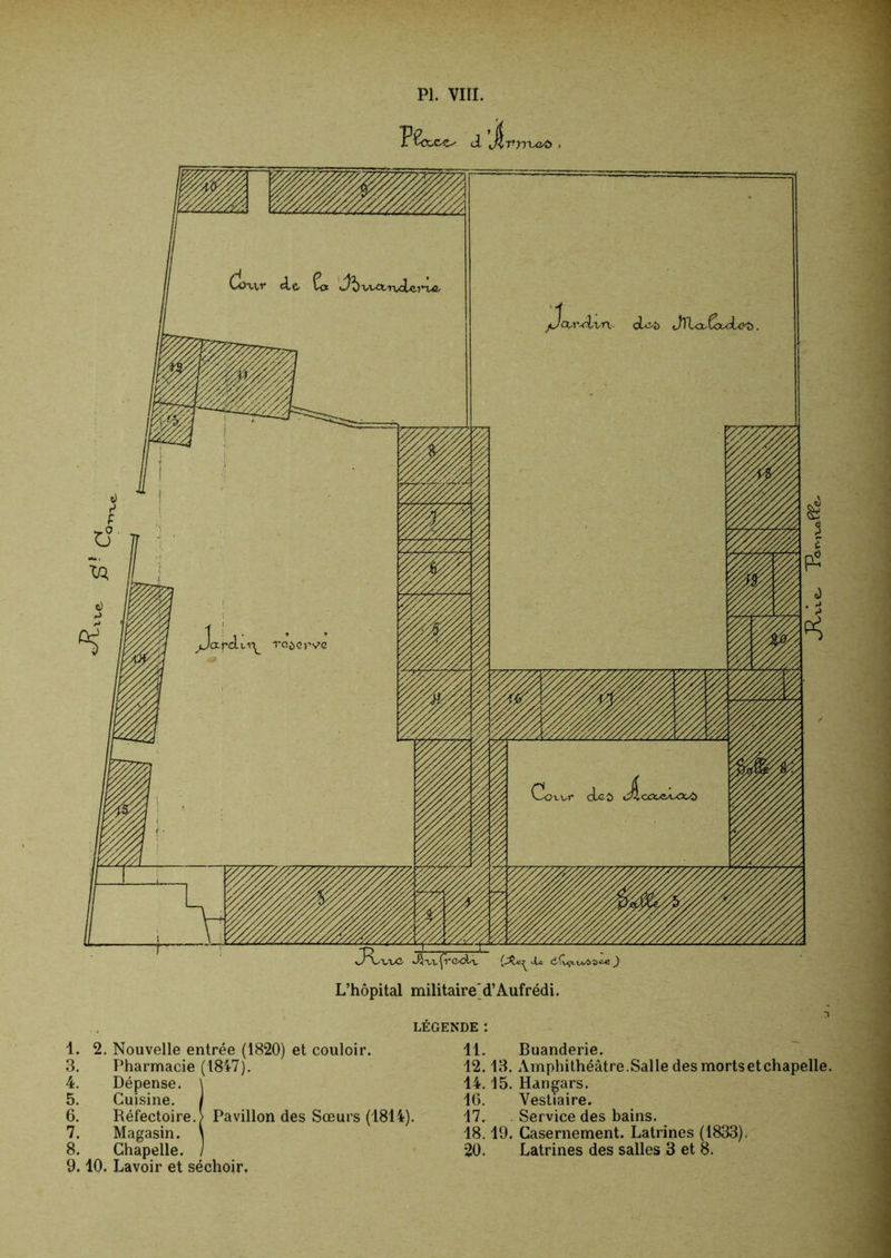 PI. VIII. oL^t) Jll<x^Cx<rLe^ TOi)crv»c L’hôpital militaire'd’Aufrédi, LÉGENDE : 1. 2. Nouvelle entrée (1820) et couloir. 3. Pharmacie (1847). 4. Dépense. \ 5. Cuisine, i 6. Réfectoire.) Pavillon des Sœurs (1814). 7. Magasin. \ 8. Chapelle. / 9.10. Lavoir et séchoir. 11. Buanderie. 12.13. xVmphithéâtre.Salle des mortsetchapelle. 14,15. Hangars. 16. Vestiaire. 17. Service des bains, 18.19. Casernement. Latrines (1833), 20. Latrines des salles 3 et 8.