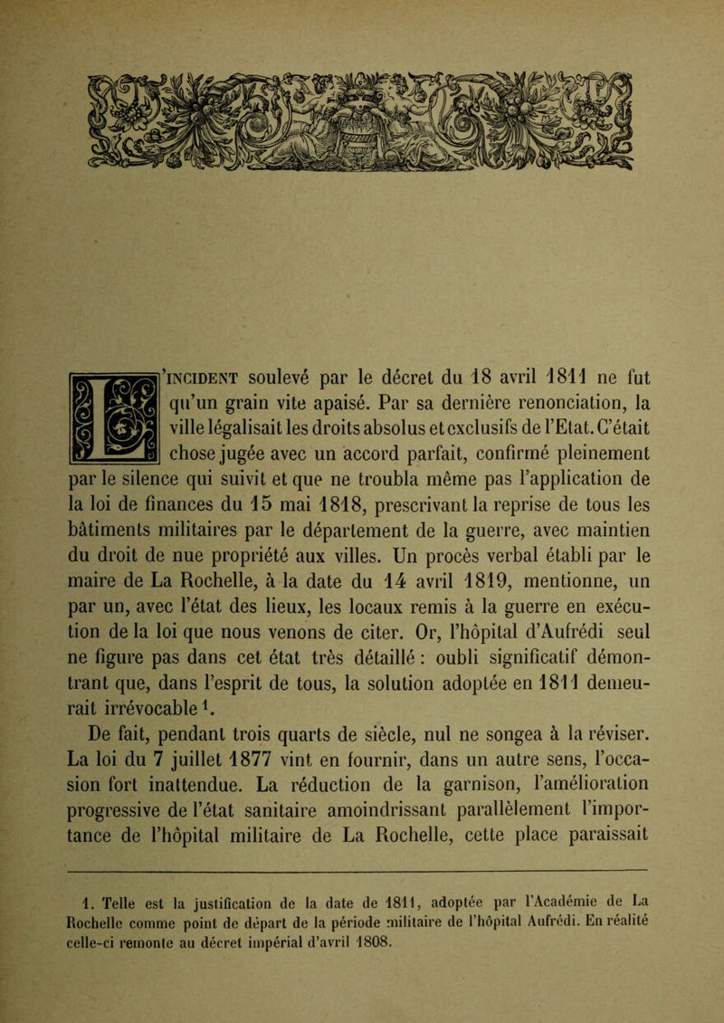 'incident soulevé par le décret du 18 avril d811 ne fut qu’un grain vite apaisé. Par sa dernière renonciation, la ville légalisait les droits absolus et exclusifs de l’Etat. C’était chose jugée avec un accord parfait, confirmé pleinement par le silence qui suivit et que ne troubla même pas l’application de la loi de finances du 15 mai 1818, prescrivant la reprise de tous les bâtiments militaires par le département de la guerre, avec maintien du droit de nue propriété aux villes. Un procès verbal établi par le maire de La Rochelle, àda date du 14 avril 1819, mentionne, un par un, avec l’état des lieux, les locaux remis à la guerre en exécu- tion de la loi que nous venons de citer. Or, l’hôpital d’Aufrédi seul ne figure pas dans cet état très détaillé : oubli significatif démon- trant que, dans l’esprit de tous, la solution adoptée en 1811 demeu- rait irrévocable L De fait, pendant trois quarts de siècle, nul ne songea à la réviser. La loi du 7 juillet 1877 vint en fournir, dans un autre sens, l’occa- sion fort inattendue. La réduction de la garnison, l’amélioration progressive de l’état sanitaire amoindrissant parallèlement l’impor- tance de l’hôpital militaire de La Rochelle, cette place paraissait 1. Telle est la justification de la date de 1811, adoptée par l’Académie de La Rochelle comme point de départ de la période militaire de l’hôpital Aufrédi. En réalité celle-ci remonte au décret impérial d’avril 1808.