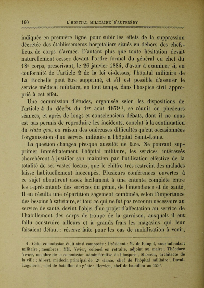 IGO l’hop(tal militaire^d’auffrédy indiquée en première ligne pour subir les effets de la suppression décrétée des établissements hospitaliers situés en dehors des chefs- lieux de corps d’armée. D’autant plus que toute hésitation devait naturellement cesser devant l’ordre formel du général en chef du J 8e corps, prescrivant, le 26 janvier 1884, d’avoir à examiner si, en conformité de l’article 2 de la loi ci-dessus, l’hôpital militaire de La Rochelle peut être supprimé, et s’il est possible d’assurer le service médical militaire, en tout temps, dans l’hospice civil appro- prié à cet effet. Une commission d’études, organisée selon les dispositions de l’article 4 du déci%t du 1er août 1879 b se réunit en plusieurs séances, et après de longs et consciencieux débats, dont il ne nous est pas permis de reproduire les incidents, conclut à la continuation du statu qiio, en raison des onéreuses dilficultés qu’eut occasionnées l’organisation d’un service militaire à l’hôpital Saint-Louis. La question changea p^esque aussitôt de face. Ne pouvant sup- primer immédiatement l’hôpital militaire, les services intéressés cherchèrent à justifier son maintien par l’utilisation effective de la totalité de ses vastes locaux, que le chiffre très restreint des malades laisse habituellement inoccupés. Plusieurs conférences ouvertes à ce sujet aboutirent assez facilement à une entente complète entre les représentants des services du génie, de l’intendance et de santé. Il en résulta une répartition sagement combinée, selon l’importance des besoins à satisfaire, et tout ce qui ne fut pas reconnu nécessaire au service de santé, devint l’objet d’un projet d’affectation au service de l’habillement des corps de troupe de la garnison, auxquels il eut fallu construire ailleurs et à grands frais les magasins qui leur faisaient défaut : réserve faite pour les cas de mobilisation à venir. h. Cette commission était ainsi composée ; Président : M. de Rangot, sous-intendant militaire ; membres : MM. Vivier, colonel en retraite, adjoint au maire ; Théodore Vivier, membre de la commission administrative de l’hospice ; Massiou, architecte de la ville ; Albert, médecin principal de 2^ classe, chef de l’hôpital militaire ; Duval- Laguiercc, chef de bataillon du génie ; Ilervieu, chef de bataillon au 123<’.