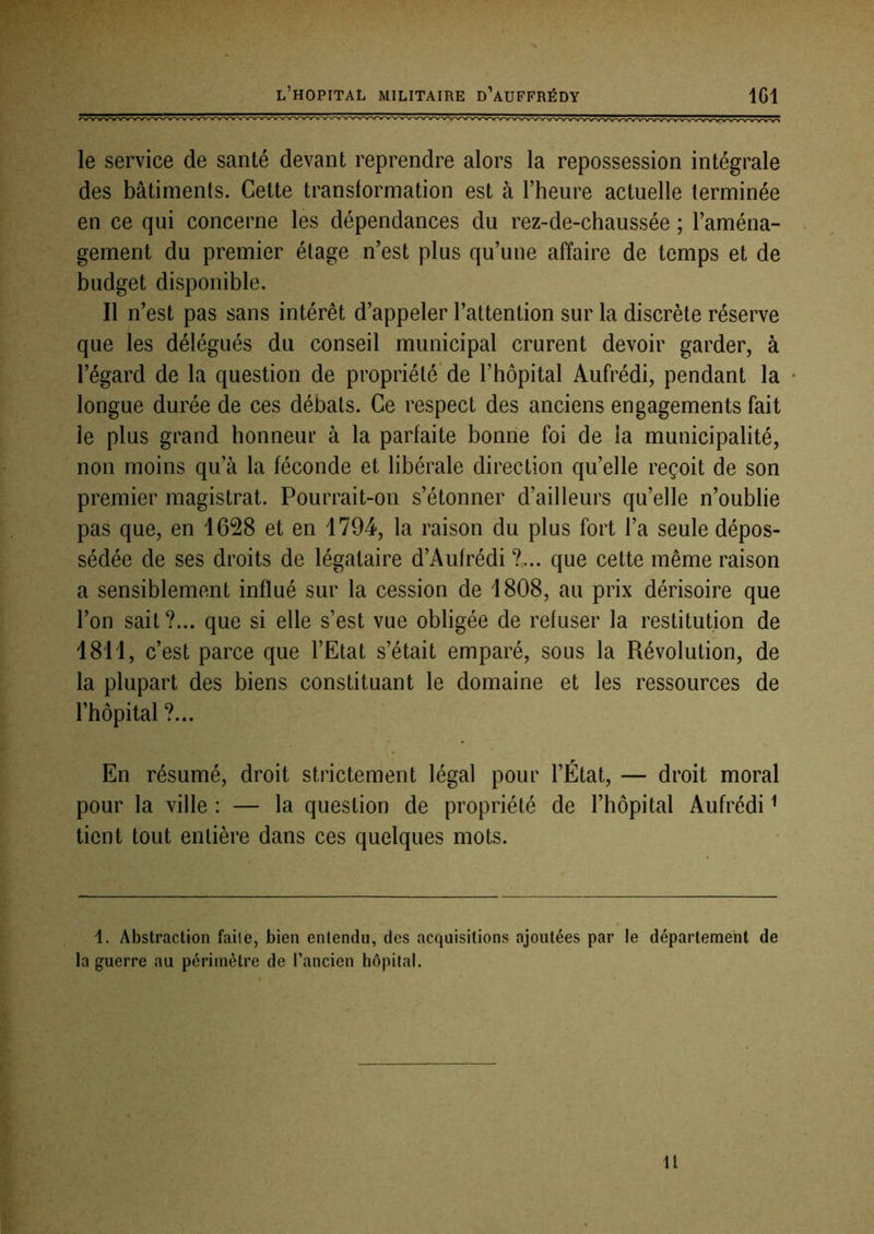 le service de santé devant reprendre alors la repossession intégrale des bâtiments. Cette transformation est à l’heure actuelle terminée en ce qui concerne les dépendances du rez-de-chaussée ; l’aména- gement du premier étage n’est plus qu’une affaire de temps et de budget disponible. Il n’est pas sans intérêt d’appeler l’attention sur la discrète réserve que les délégués du conseil municipal crurent devoir garder, à l’égard de la question de propriété'de l’hôpital Aufrédi, pendant la longue durée de ces débats. Ce respect des anciens engagements fait le plus grand honneui’ à la parfaite bonne foi de la municipalité, non moins qu’à la féconde et libérale direction qu’elle reçoit de son premier magistrat. Pourrait-on s’étonner d’ailleurs qu’elle n’oublie pas que, en 1628 et en 1794, la raison du plus fort l’a seule dépos- sédée de ses droits de légataire d’Aufrédi ?... que cette même raison a sensiblement influé sur la cession de 1808, au prix dérisoire que l’on sait?... que si elle s’est vue obligée de refuser la restitution de 1811, c’est parce que l’Etat s’était emparé, sous la Révolution, de la plupart des biens constituant le domaine et les ressources de l’hôpital ?... En résumé, droit strictement légal pour l’État, — droit moral pour la ville : — la question de propriété de l’hôpital Aufrédi ^ tient tout entière dans ces quelques mots. 1. Abstraction faile, bien enlendu, des acquisitions ajoutées par le département de la guerre au périmètre de l’ancien hôpital. Il
