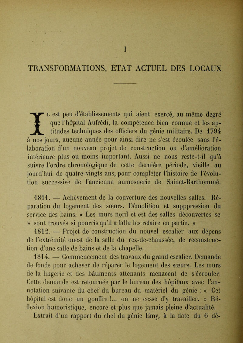 TRANSFORMATIONS, ÉTAT ACTUEL DES LOCAUX IL est peu d’établissements qui aient exercé, au même degré que rhdpital Aufrédi, la compétence bien connue et les ap- titudes techniques des officiers du génie militaire. De 1794 à nos jours, aucune année pour ainsi dire ne s’est écoulée sans l’é- laboration d’un nouveau projet de construction ou d’amélioration intérieure plus ou moins important. Aussi ne nous reste-t-il qu’à suivre l’ordre chronologique de cette dernière période, vieille au jourd’hui de quatre-vingts ans, pour compléter l’histoire de l’évolu- tion successive de l’ancienne aurnosnerie de Sainct-Barthommé. 1811. — Achèvement de la couverture des nouvelles salles. Ré- paration du logement des sœurs. Démolition et supppression du service des bains. « Les murs nord et est des salles découvertes se » sont trouvés si pourris qu’il a fallu les relaire en partie. » 181^. — Projet de construction du nouvel escalier aux dépens de l'extrémité ouest de la salle du rez-de-chaussée, de reconstruc- tion d’une salle de bains et de la chapelle. 1814. — Commencement des travaux du grand escalier. Demande de fonds pour achever de réparer le logement des sœurs. Les murs de la lingerie et des bâtiments attenants menacent de s'écrouler. Cette demande est retournée par le bureau des hôpitaux avec l’an- notation suivante du chef du bureau du matériel du génie : « Cet hôpital est donc un gouffre !... on ne cesse d’y travailler. » Ré- flexion humoristique, encore et plus que jamais pleine d’actualité. Extrait d’un rapport du chef du génie Emy, à la date du 6 dé-