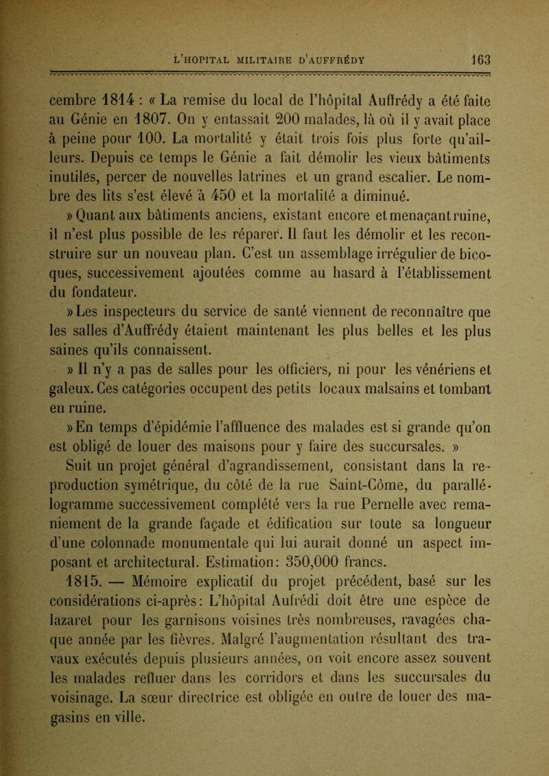 cembre 1814 : « La remise du local de l’hôpital Auffrédy a été faite au Génie en 1807. On y entassait 200 malades, là où il y avait place à peine pour 100. La mortalité y était trois fois plus forte qu’ail- leurs. Depuis ce temps le Génie a fait démolir les vieux bâtiments inutilés, percer de nouvelles latrines et un grand escalier. Le nom- bre des lits s’est élevé a 450 et la mortalité a dirhinué. » Quant aux bâtiments anciens, existant encore et menaçant ruine, il n’est plus possible de les réparer. Il faut les démolir et les recon- struire sur un nouveau plan. C’est un assemblage irrégulier de bico- ques, successivement ajoutées comme au hasard à l’établissement du fondateur. ))Les inspecteurs du service de santé viennent de reconnaître que les salles d’Auffrédy étaient maintenant les plus belles et les plus saines qu’ils connaissent. » Il n’y a pas de salles pour les olficiers, ni pour les vénériens et galeux. Ces catégories occupent des petits locaux malsains et tombant en ruine. ))En temps d’épidémie l’affluence des malades est si grande qu’on est obligé de louer des maisons pour y faire des succursales. » Suit un projet général d’agrandissement, consistant dans la re- production symétrique, du côté de la rue Saint-Côme, du parallé- logramme successivement complété vers la rue Femelle avec rema- niement de la grande façade et édification sur toute sa longueur d’une colonnade monumentale qui lui aurait donné un aspect im- posant et architectural. Estimation: 350,000 francs. 1815. — Mémoire explicatif du projet précédent, basé sur les considérations ci-après: L’hôpital Aufrédi doit être une espece de lazaret pour les garnisons voisines très nombreuses, ravagées cha- que année par les fièvres. Malgré l’augmentation résultant des tra- vaux exécutés depuis plusieurs années, on voit encore assez souvent les malades refluer dans les corridors et dans les succursales du voisinage. La sœur directrice est obligée en outre de louer des ma- gasins en ville.
