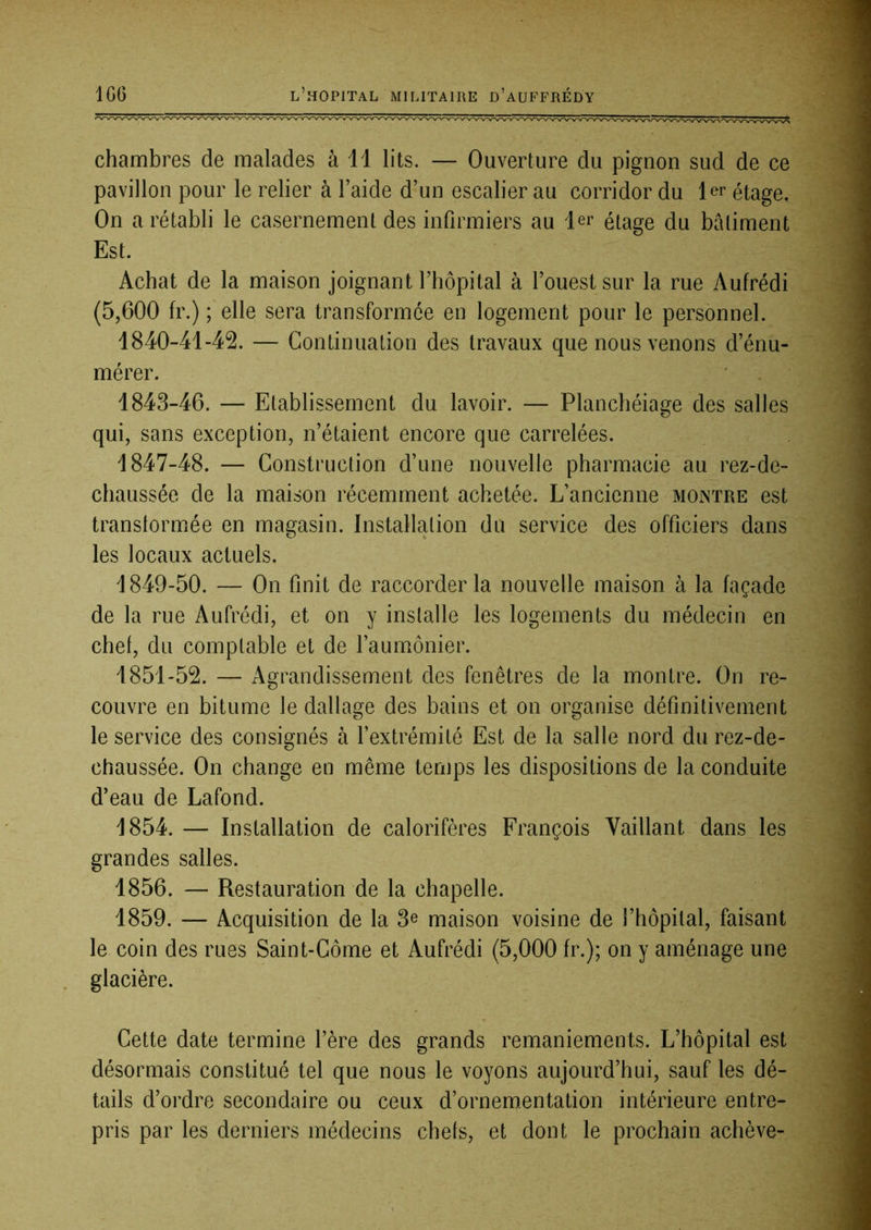 chambres de malades à 11 lits. — Ouverture du pignon sud de ce pavillon pour le relier à l’aide d’un escalier au corridor du 1er étage. On a rétabli le casernement des infirmiers au 1er étage du bâtiment Est. Achat de la maison joignant l’hôpital à l’ouest sur la rue Aufrédi (5,600 fr.) ; elle sera transformée en logement pour le personnel. 1840-41-42. — Continuation des travaux que nous venons d’énu- mérer. 1843-46. — Etablissement du lavoir. — Planchéiage des salles qui, sans exception, n’étaient encore que carrelées. 1847-48. — Construction d’une nouvelle pharmacie au rez-de- chaussée de la maison récemment achetée. L’ancienne mointre est transtormée en magasin. Installation du service des officiers dans les locaux actuels. 1849-50. — On finit de raccorder la nouvelle maison à la façade de la rue Aufrédi, et on y installe les logements du médecin en chef, du comptable et de l’aumônier. 1851-52. — Agrandissement des fenêtres de la montre. On re- couvre en bitume le dallage des bains et on organise définitivement le service des consignés à l’extrémité Est de la salle nord du rez-de- chaussée. On change en même temps les dispositions de la conduite d’eau de Lafond. 1854. — Installation de calorifères François Vaillant dans les grandes salles. 1856. — Restauration de la chapelle. 1859. — Acquisition de la 3^ maison voisine de l’hôpital, faisant le coin des rues Saint-Côme et Aufrédi (5,000 fr.); on y aménage une glacière. Cette date termine l’ère des grands remaniements. L’hôpital est désormais constitué tel que nous le voyons aujourd’hui, sauf les dé- tails d’ordre secondaire ou ceux d’ornementation intérieure entre- pris par les derniers médecins chefs, et dont le prochain achève-