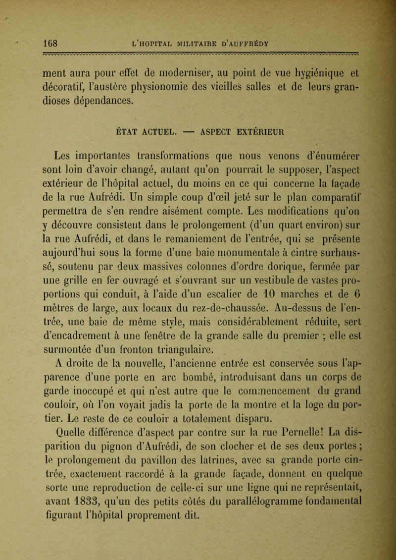 ment aura pour effet de moderniser, au point de vue hygiénique et décoratif, l’austère physionomie des vieilles salles et de leurs gran- dioses dépendances. ÉTAT ACTUEL. — ASPECT EXTÉRIEUR Les importantes transformations que nous venons d’énumérer sont loin d’avoir changé, autant qu’on pourrait le supposer, l’aspect extérieur de l’hôpital actuel, du moins en ce qui concerne la façade de la rue Aufrédi. Un simple coup d’œil jeté sur le plan comparatif permettra de s’en rendre aisément compte. Les modifications qu’on y découvre consistent dans le prolongement (d’un quart environ) sur la rue Aufrédi, et dans le remaniement de l’entrée, qui se présente aujourd’hui sous la forme d’une baie monumentale à cintre surhaus- sé, soutenu par deux massives colonnes d’ordre dorique, fermée par une grille en fer ouvragé et s’ouvrant sur un vestibule de vastes pro- portions qui conduit, à l’aide d’un escalier de 10 marches et de 6 mètres de large, aux locaux du rez-de-chaussée. Au-dessus de l’en- trée, une baie de même style, mais considérablement réduite, sert d’encadrement à une fenêtre de la grande salle du premier ; elle est surmontée d’un fronton triangulaire. A droite de la nouvelle, l’ancienne entrée est conservée sous l’ap- parence d’une porte en arc bombé, introduisant dans un corps de garde inoccupé et qui n’est autre que le commencement du grand couloir, où l’on voyait jadis la porte de la montre et la loge du por- tier. Le reste de ce couloir a totalement disparu. Quelle différence d’aspect par contre sur la rue Femelle ! La dis- parition du pignon d’Aufrédi, de son clocher et de ses deux portes ; le prolongement du pavillon des latrines, avec sa grande porte cin- trée, exactement raccordé à la grande façade, donnent en quelque sorte une reproduction de celle-ci sur une ligne qui ne représentait, avant 1833, qu’un des petits côtés du parallélogramme fondamental figurant l’hôpital proprement dit.