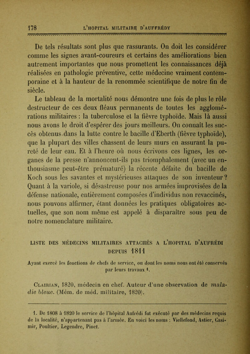 De tels résultats sont plus que rassurants. On doit les considérer comme les signes avant-coureurs et certains des améliorations bien autrement importantes que nous promettent les connaissances déjà réalisées en pathologie préventive, cette médecine vraiment contem- poraine et à la hauteur de la renommée scientifique de notre fin de siècle. Le tableau de la mortalité nous démontre une fois de plus le rôle destructeur de ces deux fléaux permanents de toutes les agglomé- rations militaires : la tuberculose et la fièvre typhoïde. Mais là aussi nous avons le droit d’espérer des jours meilleurs. On connaît les suc- cès obtenus dans la lutte contre le bacille d’Eberth (fièvre typhoïde), que la plupart des villes chassent de leurs murs en assurant la pu- reté de leur eau. Et à l’heure où nous écrivons ces lignes, les or- ganes de la presse n’annoncent-ils pas triomphalement (avec un en- thousiasme peut-être prématuré) la récente défaite du bacille de Koch sous les savantes et mystérieuses attaques de son inventeur? Quant à la variole, si désastreuse pour nos armées improvisées de la défense nationale, entièrement composées d’individus non revaccinés, nous pouvons affirmer, étant données les pratiques obligatoires ac- tuelles, que son nom même est appelé à disparaître sous peu de notre nomenclature militaire. LISTE DES MÉDECINS MILITAIRES ATTACHÉS A l’iIOPITAL D’AUFRÉDI DEPUIS 1811 Ayant exercé les fonctions de chefs de service, ou dont les noms nous ont été conservés par leurs travaux i. Olairian, 1820, médecin en chef. Auteur d’une observation de mala- die bleue. (Mém. de méd. militaire, 1820). 1. De 1808 à 1820 le service de l’hôpital Aufrédi fut exécuté par des médecins requis de la localité, n’appartenant pas à l’armée. En voici les noms : Viellefond, Astier, Casi- mir, Poullier, Legendre, Pinet.