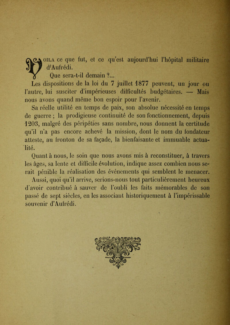 '-y oiLA ce que fui, et ce qu’est aujourd’hui l’hôpital militaire d^’Aufrédi. Que sera-t-il demain ?... Les dispositions de la loi du 7 juillet 1877 peuvent, un jour ou l’autre, lui susciter d’impérieuses difficultés budgétaires. — Mais nous avons quand même bon espoir pour l’avenir. Sa réelle utilité en temps de paix, son absolue nécessité en temps de guerre ; la prodigieuse continuité de son fonctionnement, depuis 1203, malgré des péripéties sans nombre, nous donnent la certitude qu’il n’a pas encore achevé la mission, dont le nom du fondateur atteste, au Ironton de sa façade, la bienfaisante et immuable actua- lité. Quant à nous, le soin que nous avons mis à reconstituer, à travers les âges, sa lente et difficile évolution, indique assez combien nous se^ rait pénible la réalisation des événements qui semblent le menacer. Aussi, quoi qu’il arrive, serions-nous tout particulièrement heureux d’avoir contribué à sauver de l’oubli les faits mémorables de son passé de sept siècles, en les associant historiquement à l’impérissable souvenir d’Aufrédi.