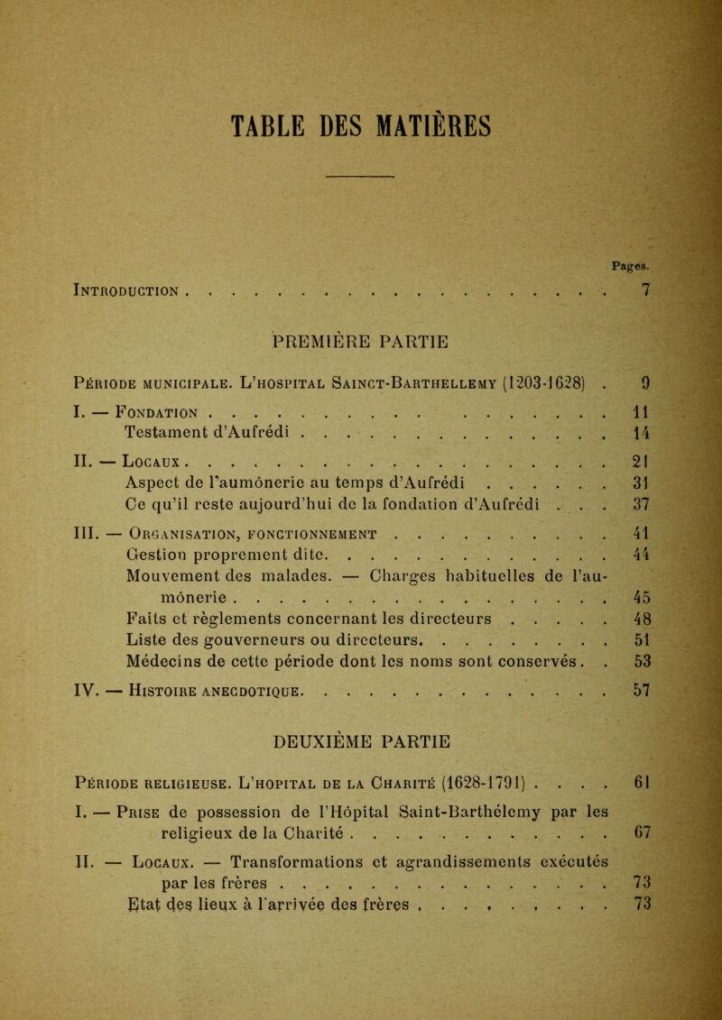 TABLE DES MATIERES Introduction Pages. 7 PREMIÈRE PARTIE Période municipale. L’hospital Sainct-Barthellemy (1203*1628) . I. — Fondation Testament d’Aufrédi II. — Locaux Aspect de Taumônerie au temps d’Aufrédi Ce qu’il reste aujourd’hui de la fondation d’Aufrédi . . . III. — Organisation, fonctionnement Gestion proprement dite Mouvement des malades. — Charges habituelles de l’au- mônerie Faits et règlements concernant les directeurs Liste des gouverneurs ou directeurs Médecins de cette période dont les noms sont conservés. . IV. — Histoire anecdotique . . . 9 11 14 21 31 37 41 45 48 51 53 57 DEUXIÈME PARTIE Période religieuse. L’hôpital de la Charité (1628-1791) .... 61 I. — Prise de possession de l’Hôpital Saint-Barthélemy par les religieux de la Charité 67 II. — Locaux. — Transformations et agrandissements exécutés par les frères Etat des lieux à Tarrivée des frères 73 73