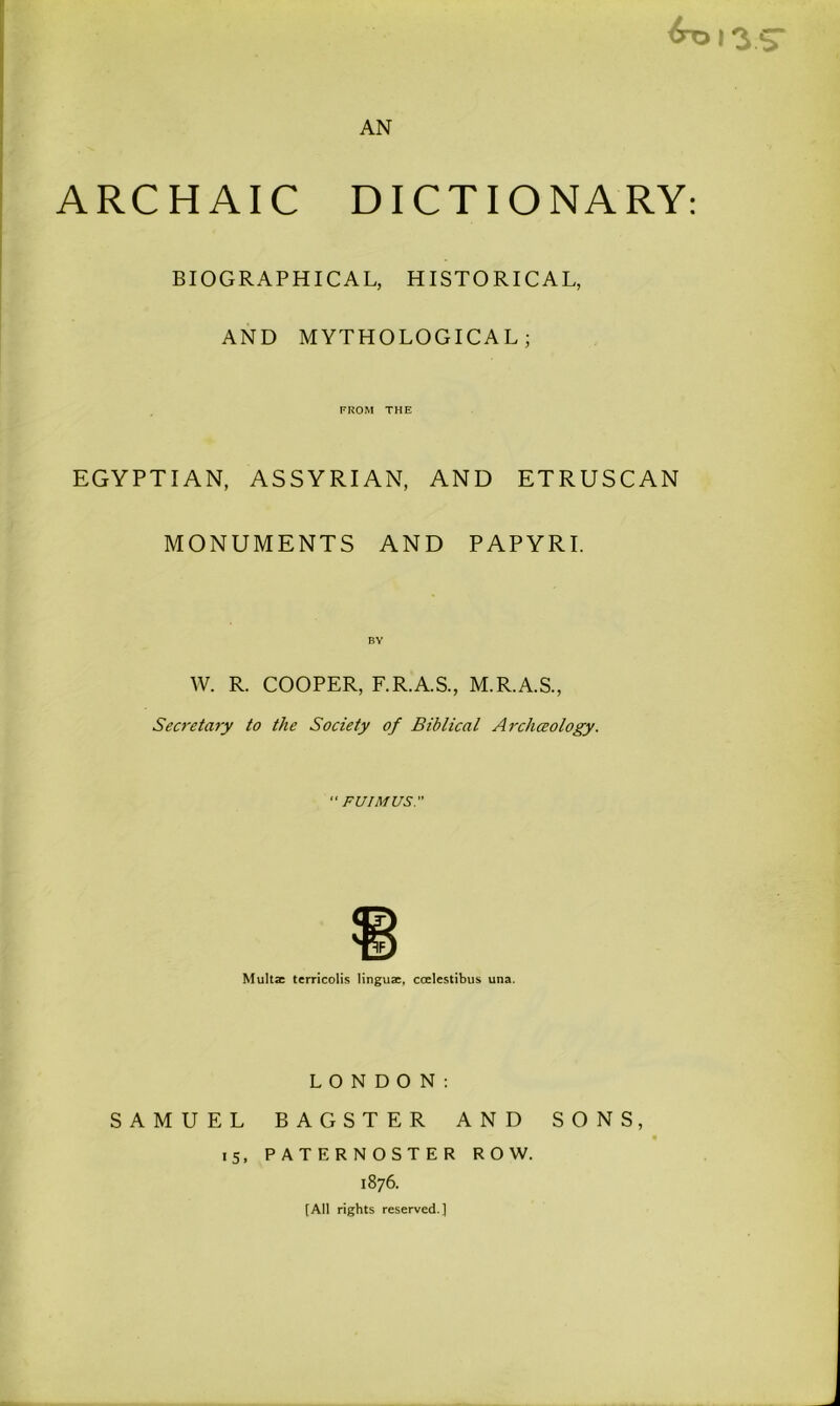 ARCHAIC DICTIONARY: BIOGRAPHICAL, HISTORICAL, AND MYTHOLOGICAL; FROM THE EGYPTIAN, ASSYRIAN, AND ETRUSCAN MONUMENTS AND PAPYRI. W. R. COOPER, F.R.A.S., M.R.A.S., Secretary to the Society of Biblical Arcliceology.  FUIMUS. Multac terricolis lingua:, ccelestibus una. LONDON: SAMUEL BAGSTER AND SONS, 15, PATERNOSTER ROW. 1876. [All rights reserved.]