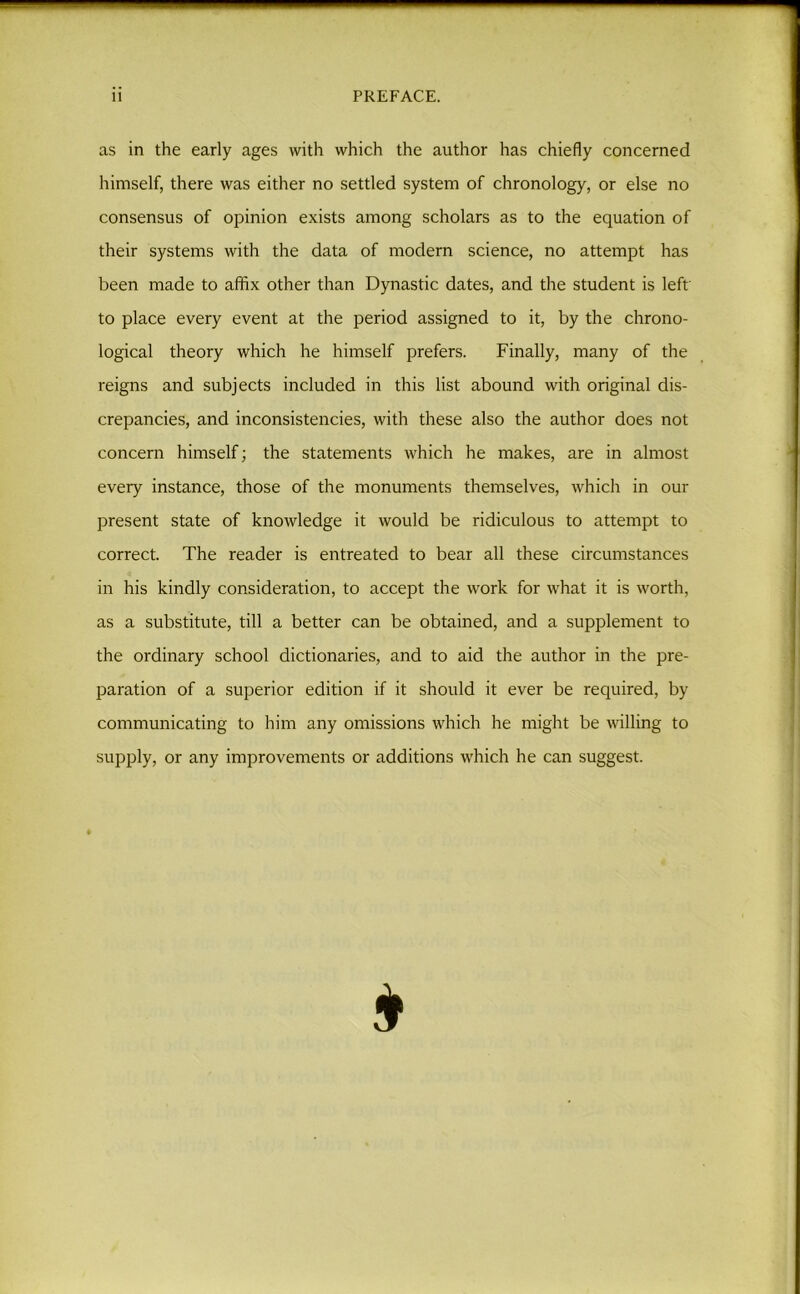 11 PREFACE. as in the early ages with which the author has chiefly concerned himself, there was either no settled system of chronology, or else no consensus of opinion exists among scholars as to the equation of their systems with the data of modern science, no attempt has been made to affix other than Dynastic dates, and the student is left to place every event at the period assigned to it, by the chrono- logical theory which he himself prefers. Finally, many of the reigns and subjects included in this list abound with original dis- crepancies, and inconsistencies, with these also the author does not concern himself; the statements which he makes, are in almost every instance, those of the monuments themselves, which in our present state of knowledge it would be ridiculous to attempt to correct. The reader is entreated to bear all these circumstances in his kindly consideration, to accept the work for what it is worth, as a substitute, till a better can be obtained, and a supplement to the ordinary school dictionaries, and to aid the author in the pre- paration of a superior edition if it should it ever be required, by communicating to him any omissions which he might be willing to supply, or any improvements or additions which he can suggest.