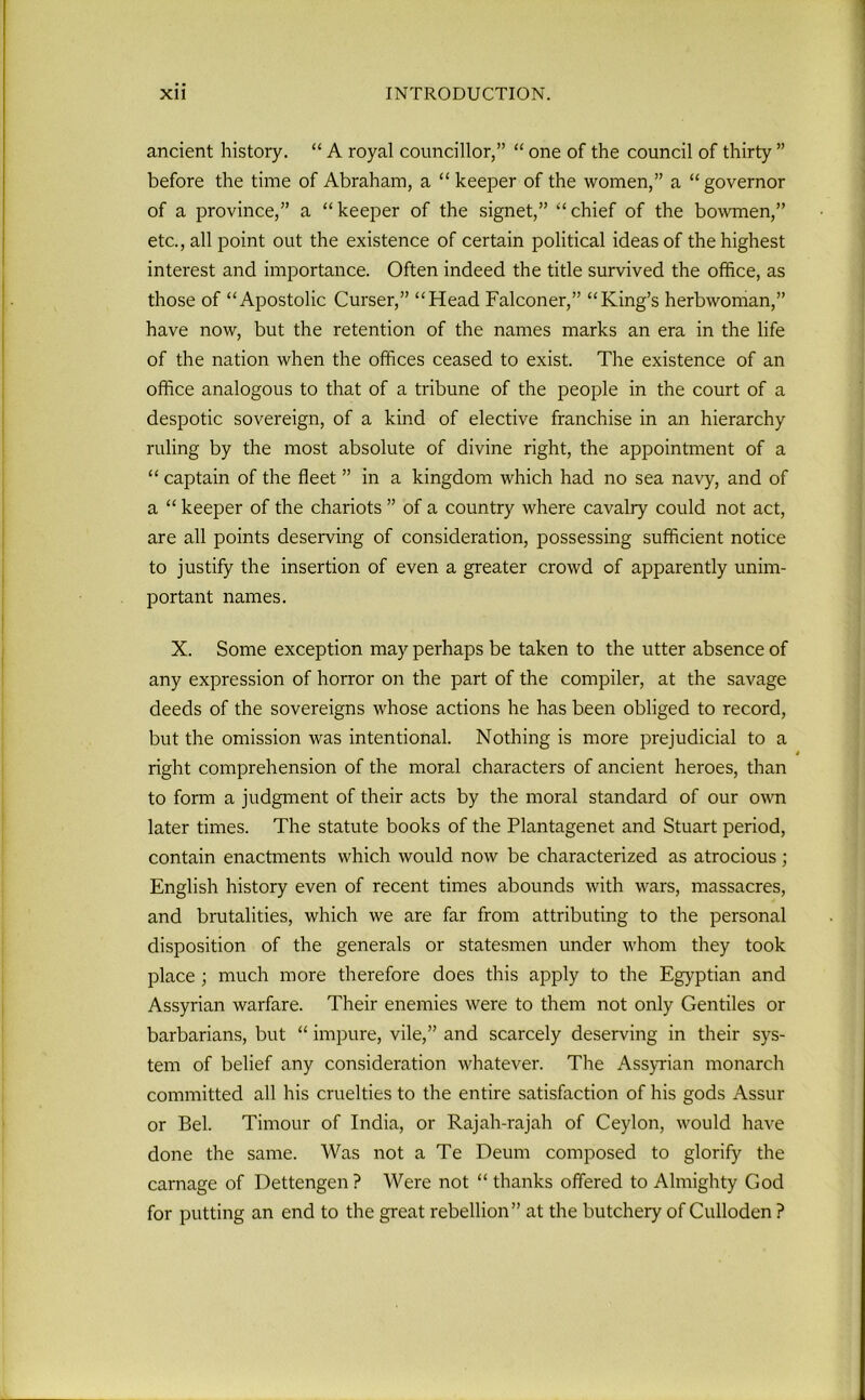 ancient history. “ A royal councillor,” “ one of the council of thirty ” before the time of Abraham, a “ keeper of the women,” a “ governor of a province,” a “ keeper of the signet,” “ chief of the bowmen,” etc., all point out the existence of certain political ideas of the highest interest and importance. Often indeed the title survived the office, as those of “Apostolic Curser,” “Head Falconer,” “King’s herbwoman,” have now, but the retention of the names marks an era in the life of the nation when the offices ceased to exist. The existence of an office analogous to that of a tribune of the people in the court of a despotic sovereign, of a kind of elective franchise in an hierarchy ruling by the most absolute of divine right, the appointment of a “ captain of the fleet ” in a kingdom which had no sea navy, and of a “ keeper of the chariots ” of a country where cavalry could not act, are all points deserving of consideration, possessing sufficient notice to justify the insertion of even a greater crowd of apparently unim- portant names. X. Some exception may perhaps be taken to the utter absence of any expression of horror on the part of the compiler, at the savage deeds of the sovereigns whose actions he has been obliged to record, but the omission was intentional. Nothing is more prejudicial to a * right comprehension of the moral characters of ancient heroes, than to form a judgment of their acts by the moral standard of our own later times. The statute books of the Plantagenet and Stuart period, contain enactments which would now be characterized as atrocious; English history even of recent times abounds with wars, massacres, and brutalities, which we are far from attributing to the personal disposition of the generals or statesmen under whom they took place ; much more therefore does this apply to the Egyptian and Assyrian warfare. Their enemies were to them not only Gentiles or barbarians, but “ impure, vile,” and scarcely deserving in their sys- tem of belief any consideration whatever. The Assyrian monarch committed all his cruelties to the entire satisfaction of his gods Assur- or Bel. Tirnour of India, or Rajah-rajah of Ceylon, would have done the same. Was not a Te Deurn composed to glorify the carnage of Dettengen ? Were not “ thanks offered to Almighty God for putting an end to the great rebellion” at the butchery of Culloden ?