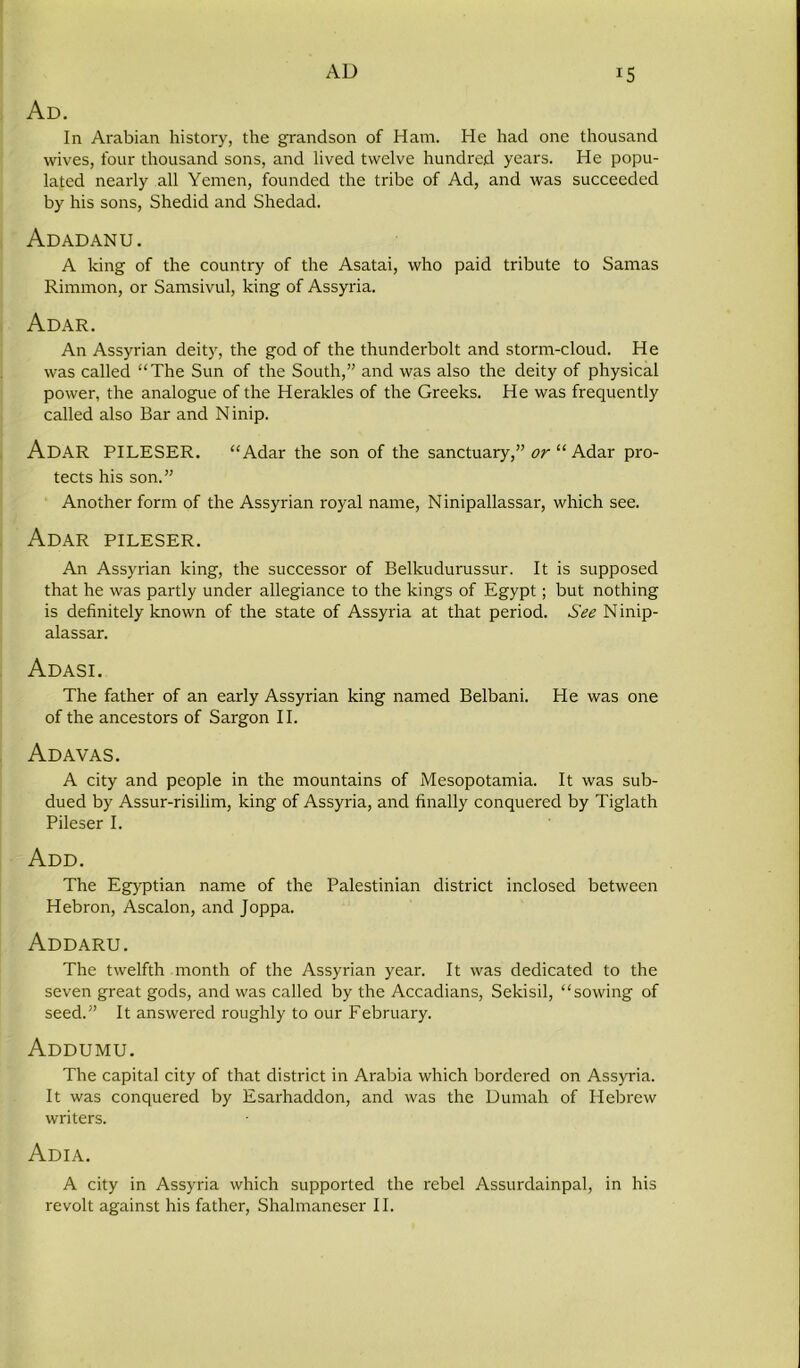 Ad. In Arabian history, the grandson of Ham. He had one thousand wives, four thousand sons, and lived twelve hundred years. He popu- lated nearly all Yemen, founded the tribe of Ad, and was succeeded by his sons, Shedid and Shedad. Adadanu. A king of the country of the Asatai, who paid tribute to Samas Rimmon, or Samsivul, king of Assyria. Adar. An Assyrian deity, the god of the thunderbolt and storm-cloud. He was called “The Sun of the South,” and was also the deity of physical power, the analogue of the Herakles of the Greeks. He was frequently called also Bar and Ninip. Adar PILESER. “Adar the son of the sanctuary,” or “ Adar pro- tects his son.” Another form of the Assyrian royal name, Ninipallassar, which see. Adar pileser. An Assyrian king, the successor of Belkudurussur. It is supposed that he was partly under allegiance to the kings of Egypt; but nothing is definitely known of the state of Assyria at that period. See Ninip- alassar. Adasi. The father of an early Assyrian king named Belbani. He was one of the ancestors of Sargon II. Adavas. A city and people in the mountains of Mesopotamia. It was sub- dued by Assur-risilim, king of Assyria, and finally conquered by Tiglath Pileser I. Add. The Egyptian name of the Palestinian district inclosed between Hebron, Ascalon, and Joppa. Addaru. The twelfth month of the Assyrian year. It was dedicated to the seven great gods, and was called by the Accadians, Sekisil, “sowing of seed.” It answered roughly to our February. Addumu. The capital city of that district in Arabia which bordered on Assyria. It was conquered by Esarhaddon, and was the Dumah of Hebrew writers. Adia. A city in Assyria which supported the rebel Assurdainpal, in his