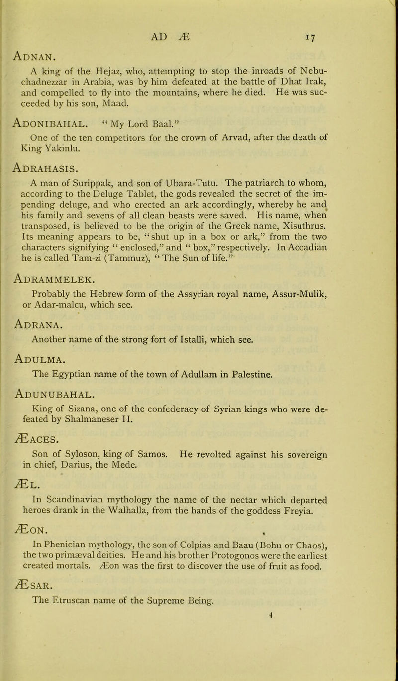 Adnan. A king of the Hejaz, who, attempting to stop the inroads of Nebu- chadnezzar in Arabia, was by him defeated at the battle of Dhat Irak, and compelled to fly into the mountains, where he died. He was suc- ceeded by his son, Maad. ADONIBAHAL. “ My Lord Baal.” One of the ten competitors for the crown of Arvad, after the death of King Yakinlu. Adrahasis. A man of Surippak, and son of Ubara-Tutu. The patriarch to whom, according to the Deluge Tablet, the gods revealed the secret of the im- pending deluge, and who erected an ark accordingly, whereby he and his family and sevens of all clean beasts were saved. His name, when transposed, is believed to be the origin of the Greek name, Xisuthrus. Its meaning appears to be, “shut up in a box or ark,” from the two characters signifying “ enclosed,” and “ box,” respectively. In Accadian he is called Tam-zi (Tammuz), “ The Sun of life.” Adrammelek. Probably the Hebrew form of the Assyrian royal name, Assur-Mulik, or Adar-malcu, which see. Adrana. Another name of the strong fort of Istalli, which see. Adulma. The Egyptian name of the town of Adullam in Palestine. Adunubahal. King of Sizana, one of the confederacy of Syrian kings who were de- feated by Shalmaneser II. ^ACES. Son of Syloson, king of Samos. He revolted against his sovereign in chief, Darius, the Mede. /El. In Scandinavian mythology the name of the nectar which departed heroes drank in the Walhalla, from the hands of the goddess Freyia. ^Eon. In Phenician mythology, the son of Colpias and Baau (Bohu or Chaos), the two primaeval deities. He and his brother Protogonos were the earliest created mortals. Alon was the first to discover the use of fruit as food. ,®SAR. The Etruscan name of the Supreme Being. 4