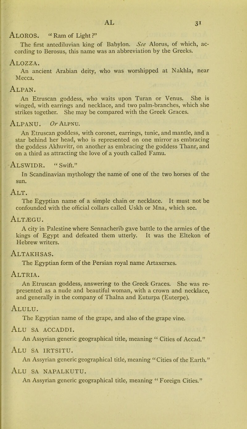 AlOROS. “ Ram of Light ?” The first antediluvian king of Babylon. See Alorus, of which, ac- cording to Berosus, this name was an abbreviation by the Greeks. Alozza. An ancient Arabian deity, who was worshipped at Nakhla, near Mecca. Alp AN. An Etruscan goddess, who waits upon Turan or Venus. She is winged, with earrings and necklace, and two palm-branches, which she strikes together. She may be compared with the Greek Graces. ALPANU. Or Alpnu. An Etruscan goddess, with coronet, earrings, tunic, and mantle, and a star behind her head, who is represented on one mirror as embracing the goddess Akhuvitr, on another as embracing the goddess Thanr, and on a third as attracting the love of a youth called Famu. ALSWIDR. “ Swift.” In Scandinavian mythology the name of one of the two horses of the sun. Alt. The Egyptian name of a simple chain or necklace. It must not be confounded with the official collars called Uskh or Mna, which see. Alt^egu. A city in Palestine where Sennacherib gave battle to the armies of the kings of Egypt and defeated them utterly. It was the Eltekon of Hebrew writers. Altakhsas. The Egyptian form of the Persian royal name Artaxerxes. Altria. An Etruscan goddess, answering to the Greek Graces. She was re- presented as a nude and beautiful woman, with a crown and necklace, and generally in the company of Thalna and Euturpa (Euterpe). Alulu. The Egyptian name of the grape, and also of the grape vine. Alu SA ACCADDI. An Assyrian generic geographical title, meaning “ Cities of Accacl.” Alu sa irtsitu. An Assyrian generic geographical title, meaning “Cities of the Earth.” Alu sa napalkutu. An Assyrian generic geographical title, meaning “ Foreign Cities.”