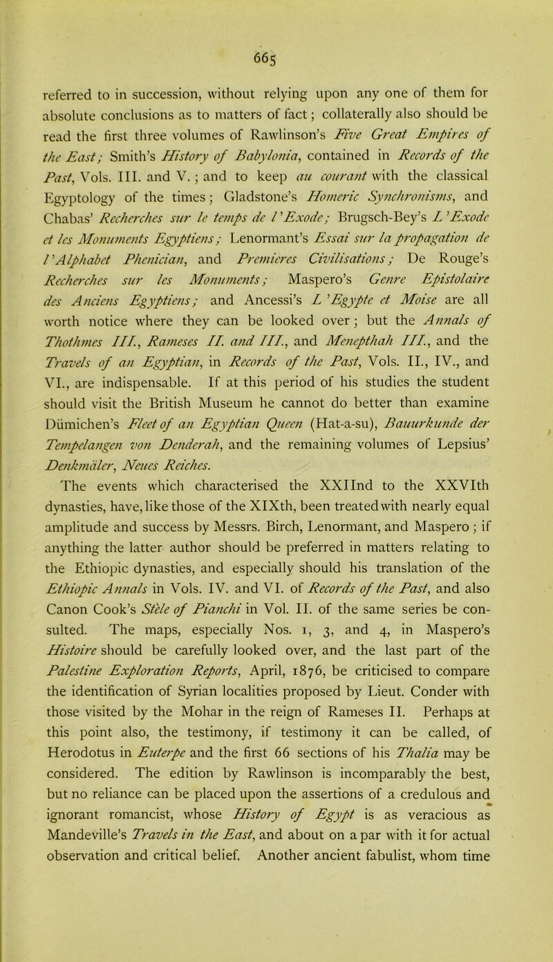 referred to in succession, without relying upon any one of them for absolute conclusions as to matters of fact; collaterally also should be read the first three volumes of Rawlinson’s Five Great Empires of the East; Smith’s History of Babylonia, contained in Records of the Past, Vols. III. and V.; and to keep au courant with the classical Egyptology of the times; Gladstone’s Homeric Synchronisms, and Chabas’ Recherches sur le temps dc l ’Exode•; Brugsch-Bey’s L ’Exode ct les Monuments Egyptiens; Lenormant’s Essai sur la propagation de rAlphabet Phenician, and Premieres Civilisations; De Rouge’s Recherches sur les Monuments; Maspero’s Genre Epistolaire des Anciens Egyptiens; and Ancessi’s L ’Egypte et Moise are all worth notice where they can be looked over; but the Annals of Thothmes III., Rameses II. and III, and Menepthah III, and the Travels of an Egyptian, in Records of the Past, Vols. II., IV., and VI., are indispensable. If at this period of his studies the student should visit the British Museum he cannot do better than examine Diimichen’s Fleet of an Egyptian Queen (Hat-a-su), Bauurkunde der Tempelangen von Deader ah, and the remaining volumes of Lepsius’ Denkmdler, Nates Reiches. The events which characterised the XXIInd to the XXVIth dynasties, have, like those of the XIXth, been treated with nearly equal amplitude and success by Messrs. Birch, Lenormant, and Maspero ; if anything the latter author should be preferred in matters relating to the Ethiopic dynasties, and especially should his translation of the Ethiopic Annals in Vols. IV. and VI. of Records of the Past, and also Canon Cook’s Stele of Pianchi in Vol. II. of the same series be con- sulted. The maps, especially Nos. i, 3, and 4, in Maspero’s Histoire should be carefully looked over, and the last part of the Palestine Exploration Reports, April, 1876, be criticised to compare the identification of Syrian localities proposed by Lieut. Conder with those visited by the Mohar in the reign of Rameses II. Perhaps at this point also, the testimony, if testimony it can be called, of Herodotus in Euterpe and the first 66 sections of his Thalia may be considered. The edition by Rawlinson is incomparably the best, but no reliance can be placed upon the assertions of a credulous and • ignorant romancist, whose History of Egypt is as veracious as Mandeville’s Travels in the East, and about on a par with it for actual observation and critical belief. Another ancient fabulist, whom time