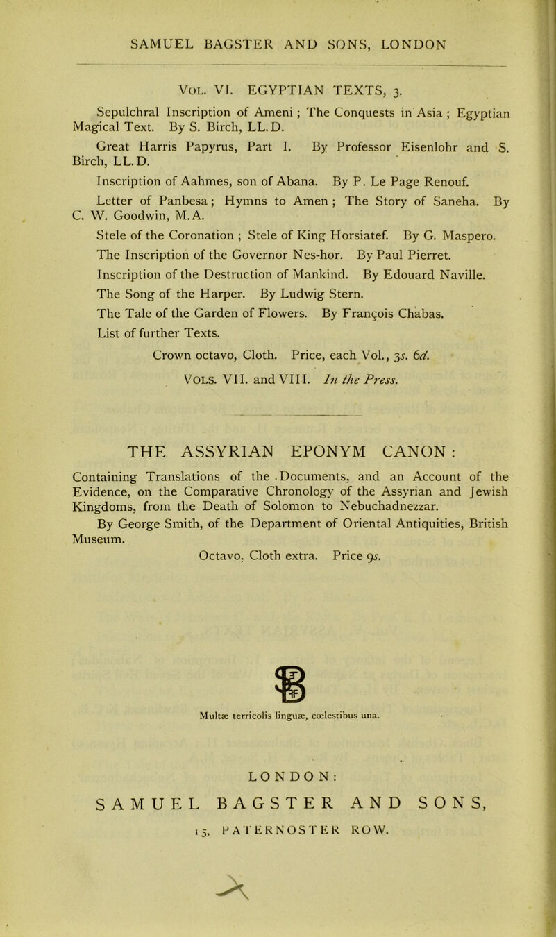 Vol. VI. EGYPTIAN TEXTS, 3. Sepulchral Inscription of Ameni; The Conquests in Asia ; Egyptian Magical Text. By S. Birch, LL. D. Great Harris Papyrus, Part I. By Professor Eisenlohr and S. Birch, LL. D. Inscription of Aahmes, son of Abana. By P. Le Page Renouf. Letter of Panbesa; Hymns to Amen ; The Story of Saneha. By G. W. Goodwin, M.A. Stele of the Coronation ; Stele of King Horsiatef. By G. Maspero. The Inscription of the Governor Nes-hor. By Paul Pierret. Inscription of the Destruction of Mankind. By Edouard Naville. The Song of the Harper. By Ludwig Stern. The Tale of the Garden of Flowers. By Franqois Chabas. List of further Texts. Crown octavo, Cloth. Price, each Vol., 3^. 6d. VOLS. VII. and VIII. In the Press. THE ASSYRIAN EPONYM CANON : Containing Translations of the .Documents, and an Account of the Evidence, on the Comparative Chronology of the Assyrian and Jewish Kingdoms, from the Death of Solomon to Nebuchadnezzar. By George Smith, of the Department of Oriental Antiquities, British Museum. Octavo. Cloth extra. Price 9s. Multse terricolis linguae, ccelestibus una. LONDON: SAMUEL BAGSTER AND SONS, 15> PATERNOSTER ROW. A