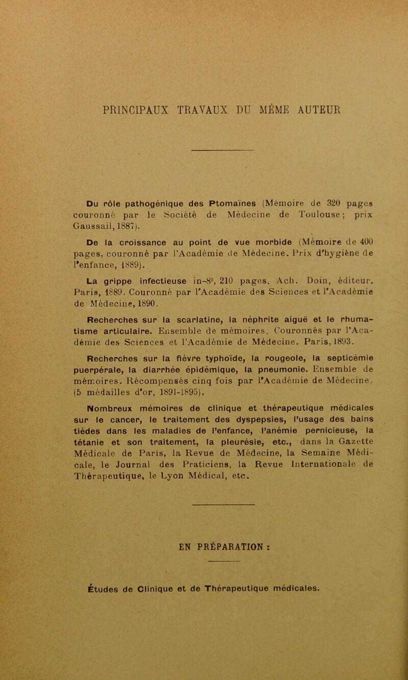 PRINCIPAUX TRAVAUX DU MEME AUTEUR Du rôle pathogénique des Ptomaïnes (Mémoire de 320 pages couronné par le Société de Médecine de Toulouse; prix Gaussail, 1887). De la croissance au point de vue morbide (Mémoire de 400 pages, couronné par l’Académie de Médecine. Prix d’hygiène de Penfance, 1889). La grippe infectieuse in-8°, 210 pages, Ach. Doin, éditeur. Paris, 1889. Couronné par l'Académie des Sciences et l’Académie de Médecine, 1890. Recherches sur la scarlatine, la néphrite aiguë et le rhuma- tisme articulaire. Ensemble de mémoires. Couronnés par l’Aca- démie des Sciences et l’Académie de Médecine. Paris, 1893. Recherches sur la fièvre typhoïde, la rougeole, la septicémie puerpérale, la diarrhée épidémique, la pneumonie. Ensemble de mémoires. Récompensés cinq fois par l’Académie de Médecine. (5 médailles d’or, 1891-1895). Nombreux mémoires de clinique et thérapeutique médicales sur le cancer, le traitement des dyspepsies, l’usage des bains tièdes dans les maladies de l’enfance, l’anémie pernicieuse, la tétanie et son traitement, la pleurésie, etc., dans la Gazette Médicale de Paris, la Revue de Médecine, la Semaine Médi- cale, le Journal des Praticiens, la Revue Internationale de Thérapeutique, le Lyon Médical, etc. EN PRÉPARATION : Études de Clinique et de Thérapeutique médicales.