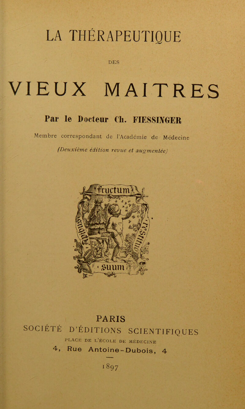 LA THÉRAPEUTIQUE DES VIEUX MAITRES Par le Docteur Ch. FIESSINGER Membre correspondant de l’Académie de Médecine (Deuxième édition revue et augmentée) PARIS SOCIÉTÉ D’ÉDITIONS SCIENTIFIQUES place de l’école de médecine 4, Rue Antoine-Dubois, 4 i89 7