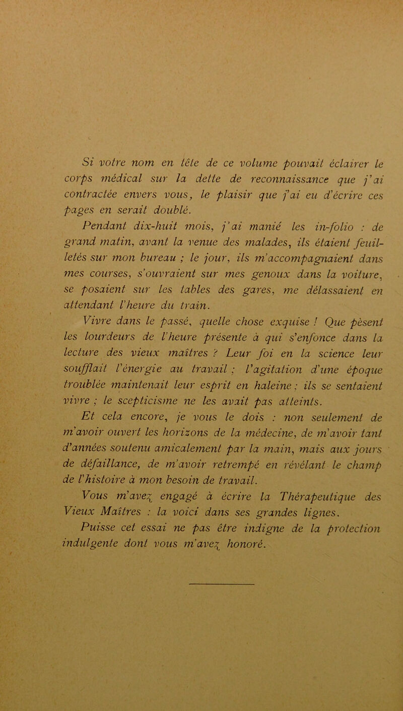 Si votre nom en tête de ce volume pouvait éclairer le corps médical sur la dette de reconnaissance que j'ai contractée envers vous, le plaisir que j'ai eu d'écrire ces pages en serait doublé. Pendant dix-huit mois, j’ai manié les in-folio : de grand matin, avant la venue des malades, ils étaient feuil- letés sur mon bureau ; le jour, ils m accompagnaient dans mes courses, s’ouvraient sur mes genoux dans la voiture, se posaient sur les tables des gares, me délassaient en attendant l’heure du train. Vivre dans le passé, quelle chose exquise ! Que pèsent les lourdeurs de l’heure présente à qui s'enfonce dans la lecture des vieux maîtres ? Leur foi en la science leur soufflait l'énergie au travail ; l'agitation d'une époque troublée maintenait leur esprit en haleine ; ils se sentaient vivre ; le scepticisme ne les avait pas atteints. Et cela encore, je vous le dois : non seulement de m'avoir ouvert les horizons de la médecine, de m'avoir tant d'années soutenu amicalement par la main, mais aux jours de défaillance, de m’avoir retrempé en révélant le champ de l'histoire à mon besoin de travail. Vous m'ave^ engagé à écrire la Thérapeutique des Vieux Maîtres : la voici dans ses grandes lignes. Puisse cet essai ne pas être indigne de la protection indulgente dont vous m’ave^ honoré.