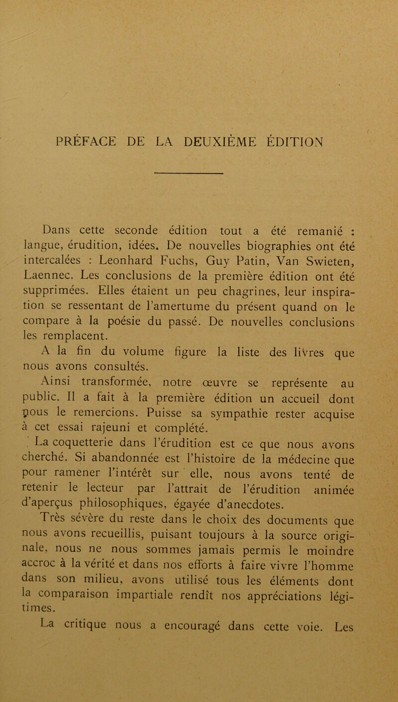 PRÉFACE DE LA DEUXIÈME ÉDITION Dans cette seconde édition tout a été remanié : langue, érudition, idées. De nouvelles biographies ont été intercalées : Leonhard Fuchs, Guy Patin, Van Swieten, Laennec. Les conclusions de la première édition ont été supprimées. Elles étaient un peu chagrines, leur inspira- tion se ressentant de l’amertume du présent quand on le compare à la poésie du passé. De nouvelles conclusions les remplacent. A la fin du volume figure la liste des livres que nous avons consultés. Ainsi transformée, notre œuvre se représente au public. Il a fait à la première édition un accueil dont pous le remercions. Puisse sa sympathie rester acquise à cet essai rajeuni et complété. La coquetterie dans l’érudition est ce que nous avons cherché. Si abandonnée est l’histoire de la médecine que pour ramener l’intérêt sur elle, nous avons tenté de retenir le lecteur par l’attrait de l’érudition animée d’aperçus philosophiques, égayée d’anecdotes. Très sévère du reste dans le choix des documents que nous avons recueillis, puisant toujours à la source origi- nale, nous ne nous sommes jamais permis le moindre accroc à la vérité et dans nos efforts à faire vivre l’homme dans son milieu, avons utilisé tous les éléments dont la comparaison impartiale rendît nos appréciations légi- times. La critique nous a encouragé dans cette voie. Les