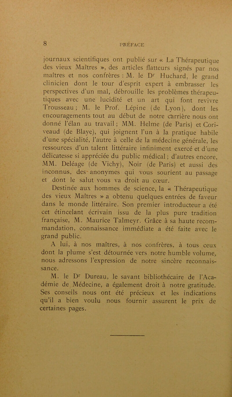 journaux scientifiques ont publié sur « La Thérapeutique des vieux Maîtres », des articles flatteurs signés par nos maîtres et nos confrères : M. le D1 Huchard, le grand clinicien dont le tour d’esprit expert à embrasser les perspectives d’un mal, débrouille les problèmes thérapeu- tiques avec une lucidité et un art qui font revivre Trousseau; M. le Prof. Lépine (de Lyon), dont les encouragements tout au début de notre c'arrière nous ont donné l’élan au travail ; MM. Helme (de Paris) et Cori- veaud (de Blaye), qui joignent l’un à la pratique habile d’une spécialité, l’autre à celle de la médecine générale, les ressources d’un talent littéraire infiniment exercé et d’une délicatesse si appréciée du public médical; d’autres encore, MM. Deléage (de Vichy), Noir (de Paris) et aussi des inconnus, des anonymes qui vous sourient au passage et dont le salut vous va droit au cœur. Destinée aux hommes de science, la « Thérapeutique des vieux Maîtres » a obtenu quelques entrées de faveur dans le monde littéraire. Son premier introducteur a été cet étincelant écrivain issu de la plus pure tradition française, M. Maurice Talmeyr. Grâce à sa haute recom- mandation, connaissance immédiate a été faite avec le grand public. A lui, à nos maîtres, à nos confrères, à tous ceux dont la plume s’est détournée vers notre humble volume, nous adressons l’expression de notre sincère reconnais- sance. M. le Dr Dureau, le savant bibliothécaire de l’Aca- démie de Médecine, a également droit à notre gratitude. Ses conseils nous ont été précieux et les indications qu’il a bien voulu nous fournir assurent le prix de certaines pages.