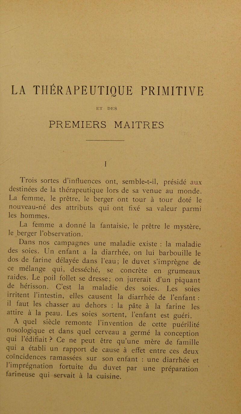 LA THÉRAPEUTIQUE PRIMITIVE ET DES PREMIERS MAITRES I Trois sortes d’influences ont, semble-t-il, présidé aux destinées de la thérapeutique lors de sa venue au monde. La femme, le prêtre, le berger ont tour à tour doté le nouveau-né des attributs qui ont fixé sa valeur parmi les hommes. La femme a donné la fantaisie, le prêtre le mystère, le berger l’observation. Dans nos campagnes une maladie existe : la maladie des soies. Un enfant a la diarrhée, on lui barbouille le dos de farine délayée dans l’eau; le duvet s’imprègne de ce mélange qui, desséché, se concrète en grumeaux raides. Le poil follet se dresse; on jurerait d’un piquant de hérisson. C est la maladie des soies. Les soies irritent 1 intestin, elles causent la diarrhée de l’enfant : il faut les chasser au dehors : la pâte à la farine les attire à la peau. Les soies sortent, l’enfant est guéri. A quel siècle remonte l’invention de cette puérilité nosologique et dans quel cerveau a germé la conception qui 1 édifiait ? Ce ne peut être qu’une mère de famille qui a établi un rapport de cause à effet entre ces deux coïncidences ramassées sur son enfant : une diarrhée et 1 imprégnation fortuite du duvet par une préparation farineuse qui servait à la cuisine.